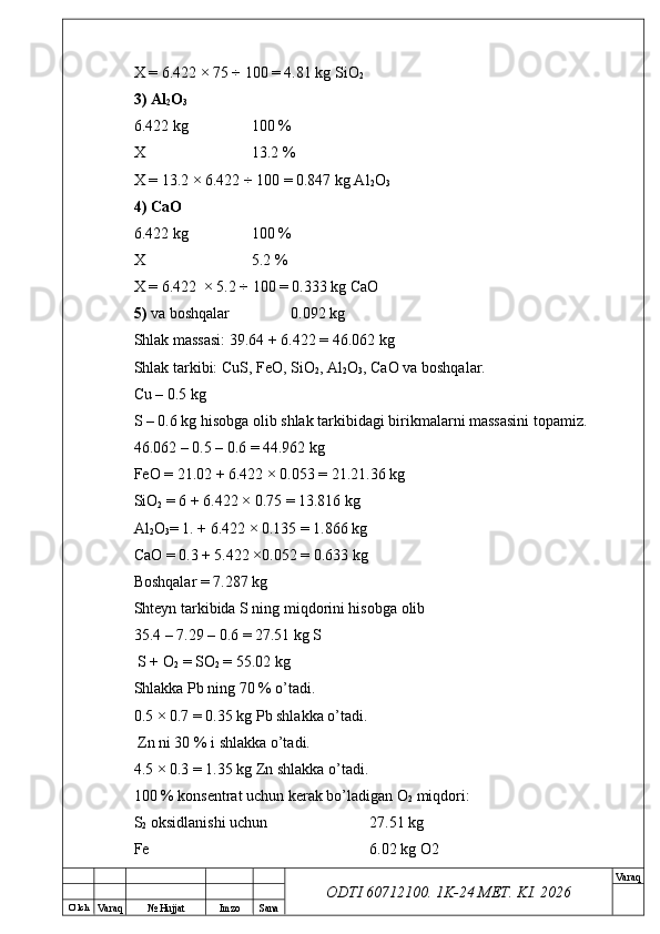 O’ lch
Va raq №  Hujjat Imzo Sana Va raq
ODTI 60712100. 1K-24 МЕТ.  KI . 2026X = 6.422 × 75 ÷ 100 = 4.81 kg SiO
2
3)   Al
2 O
3
6.422 kg 100 %
X 13.2 %
X = 13.2 × 6.422 ÷ 100 = 0.847 kg Al
2 O
3
4)   CaO
6.422 kg 100 %
X 5.2 %
X = 6.422  × 5.2 ÷ 100 = 0.333 kg CaO 
5)  va boshqalar 0.092 kg
Shlak massasi: 39.64 + 6.422 = 46.062 kg
Shlak tarkibi: CuS, FeO, SiO
2 , Al
2 O
3 , CaO va boshqalar.
Cu – 0.5 kg
S – 0.6 kg hisobga olib shlak tarkibidagi birikmalarni massasini topamiz. 
46.062 – 0.5 – 0.6 = 44.962 kg
FeO = 21.02 + 6.422 × 0.053 = 21.21.36 kg 
SiO
2  = 6 + 6.422 × 0.75 = 13.816 kg
Al
2 O
3 = 1. + 6.422 × 0.135 = 1.866 kg
CaO = 0.3 + 5.422 ×0.052 = 0.633 kg
Boshqalar = 7.287 kg
Shteyn tarkibida S ning miqdorini hisobga olib 
35.4 – 7.29 – 0.6 = 27.51 kg S
 S + O
2  = SO
2  = 55.02 kg 
Shlakka Pb ning 70 % o’tadi. 
0.5 × 0.7 = 0.35 kg Pb shlakka o’tadi.
 Zn ni 30 % i shlakka o’tadi. 
4.5 × 0.3 = 1.35 kg Zn shlakka o’tadi.
100 % konsentrat uchun kerak bo’ladigan O
2  miqdori:
S
2  oksidlanishi uchun 27.51 kg 
Fe 6.02 kg O2 