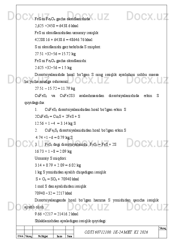 O’ lch
Va raq №  Hujjat Imzo Sana Va raq
ODTI 60712100. 1K-24 МЕТ.  KI . 2026FeS ni Fe
3 O
4  gacha oksidlanishida:
2,625 ×2450 = 6438.6 kkal 
FeS ni oksidlanishidan umumiy issiqlik
42208.16 + 6438.6 = 48646.76 kkal
S ni oksidlanishi gaz tarkibida S miqdori:
27.51 ×32÷56 = 15.72 kg
FeS ni Fe
3 O
4  gacha oksidlanishi:
2.625 ×32÷56 = 1.5 kg
Dissotsiyalanishda   hosil   bo’lgan   S   ning   issiqlik   ajralishini   ushbu   massa
bo’yicha amalga oshiramiz:
27.51 – 15.72 = 11.79 kg
CuFeS
2   va   CuFe2S3   aralashmasidan   dissotsiyalanishida   erkin   S
quyidagicha:
1. CuFeS
2  dissotsiyalanishidan hosil bo’lgan erkin  S
2CuFeS
2  = Cu
2 S + 2FeS + S 
12.56 × 1 ÷4  = 3.14 kg S
2. CuFe
2 S
3  dissotsiyalanishidan hosil bo’lgan erkin S
 4.74 ×1 ÷6 = 0.79 kg S
3. FeS
2  dagi dissotsiyalanishi: FeS
2  = FeS + 2S 
16.73 × 1 ÷8 = 2.09 kg
Umumiy S miqdori:
3.14 + 0.79 + 2.09 = 6.02 kg 
1 kg S yonishidan ajralib chiqadigan issiqlik
 S + O
2  = SO
2  + 70940 kkal 
1 mol S dan ajralishidan issiqlik 
70940 ÷32 = 2217 kkal
Dissotsiyalanganda   hosil   bo’lgan   hamma   S   yonishidan   qancha   issiqlik
ajratib olish.:  
9.66 ×2217 = 21416.2 kkal
Shlaklanishdan ajraladigan issiqlik quyidagi: 