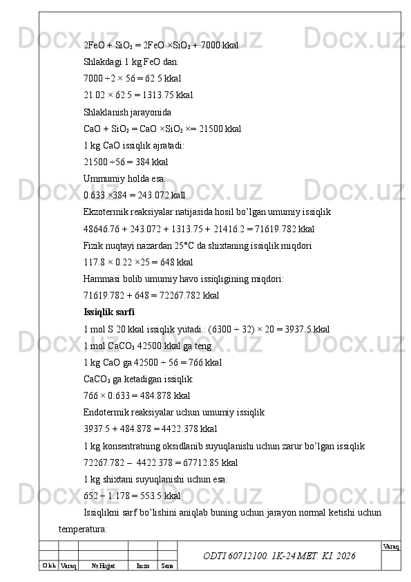 O’ lch
Va raq №  Hujjat Imzo Sana Va raq
ODTI 60712100. 1K-24 МЕТ.  KI . 20262FeO + SiO
2  = 2FeO ×SiO
2  + 7000 kkal
Shlakdagi 1 kg FeO dan:
7000 ÷2 × 56 = 62.5 kkal
21.02 × 62.5 = 1313.75 kkal
Shlaklanish jarayonida
CaO + SiO
2  = CaO ×SiO
2  ×= 21500 kkal
1 kg CaO issiqlik ajratadi:
21500 ÷56 = 384 kkal
Ummumiy holda esa:
0.633 ×384 = 243.072 kall
Ekzotermik reaksiyalar natijasida hosil bo’lgan umumiy issiqlik
48646.76 + 243.072 + 1313.75 + 21416.2 = 71619.782 kkal
Fizik nuqtayi nazardan 25°C da shixtaning issiqlik miqdori
117.8 × 0.22 ×25 = 648 kkal
Hammasi bolib umumiy havo issiqligining miqdori:
71619.782 + 648 = 72267.782 kkal
Issiqlik sarfi
1 mol S 20 kkal issiqlik yutadi.: (6300 ÷ 32) × 20 = 3937.5 kkal
1 mol CaCO
3  42500 kkal ga teng 
1 kg CaO ga 42500 ÷ 56 = 766 kkal
CaCO
3  ga ketadigan issiqlik:
766 × 0.633 = 484.878 kkal
Endotermik reaksiyalar uchun umumiy issiqlik
3937.5 + 484.878 = 4422.378 kkal
1 kg konsentratning oksidlanib suyuqlanishi uchun zarur bo’lgan issiqlik
72267.782 –  4422.378 = 67712.85 kkal
1 kg shixtani suyuqlanishi uchun esa:
652 ÷ 1.178 = 553.5 kkal 
Issiqlikni sarf bo’lishini aniqlab buning uchun jarayon normal ketishi uchun
temperatura: 