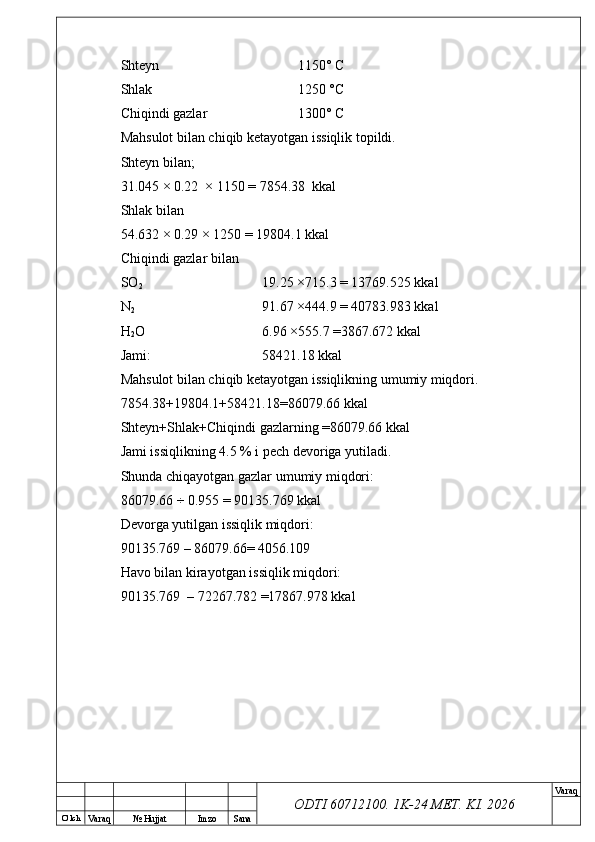 O’ lch
Va raq №  Hujjat Imzo Sana Va raq
ODTI 60712100. 1K-24 МЕТ.  KI . 2026Shteyn 1150° C
Shlak 1250 °C
Chiqindi gazlar 1300° C
Mahsulot bilan chiqib ketayotgan issiqlik topildi.
Shteyn bilan;
31.045 × 0.22  × 1150 = 7854.38  kkal 
Shlak bilan
54.632 × 0.29 × 1250 = 19804.1 kkal
Chiqindi gazlar bilan
SO
2 19.25 ×715.3 = 13769.525 kkal
N
2 91.67 ×444.9 = 40783.983 kkal 
H
2 O 6.96 ×555.7 =3867.672 kkal
Jami: 58421.18 kkal
Mahsulot bilan chiqib ketayotgan issiqlikning umumiy miqdori. 
7854.38+19804.1+58421.18=86079.66 kkal
Shteyn+Shlak+Chiqindi gazlarning =86079.66 kkal 
Jami issiqlikning 4.5 % i pech devoriga yutiladi.
Shunda chiqayotgan gazlar umumiy miqdori:
86079.66 ÷ 0.955 = 90135.769 kkal
Devorga yutilgan issiqlik miqdori:
90135.769 – 86079.66= 4056.109
Havo bilan kirayotgan issiqlik miqdori:
90135.769  – 72267.782 =17867.978 kkal 