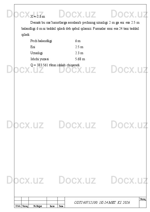 O’ lch
Va raq №  Hujjat Imzo Sana Va raq
ODTI 60712100. 1K-24 МЕТ.  KI . 2026X = 2.3 m
Demak bu ma’lumotlarga asoslanib pechning uzunligi 2 m ga eni esa 2.5 m
balandligi 6 m ni tashkil qiladi deb qabul qilamiz. Furmalar soni esa 24 tani tashkil
qiladi.
Pech balandligi 6 m 
Eni 2.5 m 
Uzunligi 2.3 m 
Ishchi yuzasi 5.68 m
Q = 383.561 t/kun ishlab chiqaradi. 