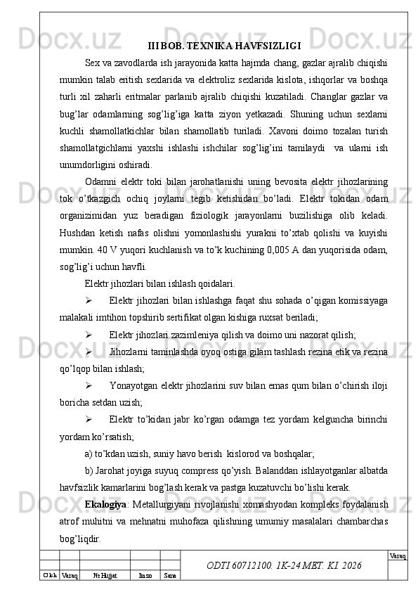 O’ lch
Va raq №  Hujjat Imzo Sana Va raq
ODTI 60712100. 1K-24 МЕТ.  KI . 2026III BOB. TEXNIKA HAVFSIZLIGI
Sex va zavodlarda ish jarayonida katta hajmda chang, gazlar ajralib chiqishi
mumkin talab eritish sexlarida va elektroliz sexlarida kislota, ishqorlar va boshqa
turli   xil   zaharli   eritmalar   parlanib   ajralib   chiqishi   kuzatiladi.   Changlar   gazlar   va
bug’lar   odamlarning   sog’lig’iga   katta   ziyon   yetkazadi.   Shuning   uchun   sexlarni
kuchli   shamollatkichlar   bilan   shamollatib   turiladi.   Xavoni   doimo   tozalan   turish
shamollatgichlarni   yaxshi   ishlashi   ishchilar   sog’lig’ini   tamilaydi     va   ularni   ish
unumdorligini oshiradi.
Odamni   elektr   toki   bilan   jarohatlanishi   uning   bevosita   elektr   jihozlarining
tok   o’tkazgich   ochiq   joylarni   tegib   ketishidan   bo’ladi.   Elektr   tokidan   odam
organizimidan   yuz   beradigan   fiziologik   jarayonlarni   buzilishiga   olib   keladi.
Hushdan   ketish   nafas   olishni   yomonlashishi   yurakni   to’xtab   qolishi   va   kuyishi
mumkin. 40 V yuqori kuchlanish va to’k kuchining 0,005 A dan yuqorisida odam,
sog’lig’i uchun havfli.
Elektr jihozlari bilan ishlash qoidalari.
 Elektr jihozlari bilan ishlashga faqat shu sohada o’qigan komissiyaga
malakali imtihon topshirib sertifikat olgan kishiga ruxsat beriladi;
 Elektr jihozlari zazimleniya qilish va doimo uni nazorat qilish;
 Jihozlarni taminlashda oyoq ostiga gilam tashlash rezina etik va rezina
qo’lqop bilan ishlash;
 Yonayotgan elektr jihozlarini suv bilan emas qum bilan o’chirish iloji
boricha setdan uzish;
 Elektr   to’kidan   jabr   ko’rgan   odamga   tez   yordam   kelguncha   birinchi
yordam ko’rsatish;
a) to’kdan uzish, suniy havo berish  kislorod va boshqalar;
b) Jarohat joyiga suyuq compress qo’yish. Balanddan ishlayotganlar albatda
havfsizlik kamarlarini bog’lash kerak va pastga kuzatuvchi bo’lishi kerak.
Ekalogiya : Metallurgiyani rivojlanishi  xomashyodan kompleks foydalanish
atrof   muhitni   va   mehnatni   muhofaza   qilishning   umumiy   masalalari   chambarchas
bog’liqdir. 