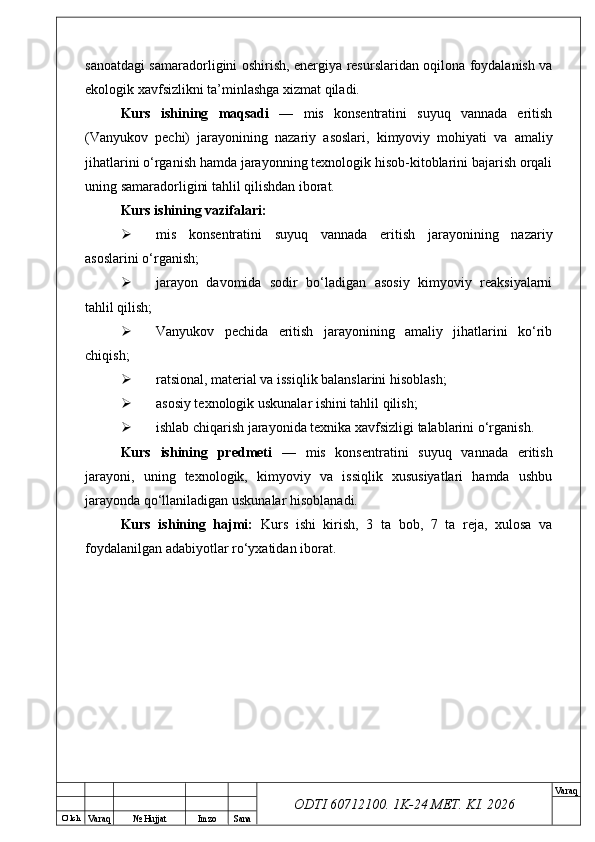 O’ lch
Va raq №  Hujjat Imzo Sana Va raq
ODTI 60712100. 1K-24 МЕТ.  KI . 2026sanoatdagi samaradorligini oshirish, energiya resurslaridan oqilona foydalanish va
ekologik xavfsizlikni ta’minlashga xizmat qiladi.
Kurs   ishining   maqsadi   —   mis   konsentratini   suyuq   vannada   eritish
(Vanyukov   pechi)   jarayonining   nazariy   asoslari,   kimyoviy   mohiyati   va   amaliy
jihatlarini o‘rganish hamda jarayonning texnologik hisob-kitoblarini bajarish orqali
uning samaradorligini tahlil qilishdan iborat.
Kurs ishining vazifalari:
 mis   konsentratini   suyuq   vannada   eritish   jarayonining   nazariy
asoslarini o‘rganish;
 jarayon   davomida   sodir   bo‘ladigan   asosiy   kimyoviy   reaksiyalarni
tahlil qilish;
 Vanyukov   pechida   eritish   jarayonining   amaliy   jihatlarini   ko‘rib
chiqish;
 ratsional, material va issiqlik balanslarini hisoblash;
 asosiy texnologik uskunalar ishini tahlil qilish;
 ishlab chiqarish jarayonida texnika xavfsizligi talablarini o‘rganish.
Kurs   ishining   predmeti   —   mis   konsentratini   suyuq   vannada   eritish
jarayoni,   uning   texnologik,   kimyoviy   va   issiqlik   xususiyatlari   hamda   ushbu
jarayonda qo‘llaniladigan uskunalar hisoblanadi.
Kurs   ishining   hajmi:   Kurs   ishi   kirish,   3   ta   bob,   7   ta   reja,   xulosa   va
foydalanilgan adabiyotlar ro‘yxatidan iborat.  