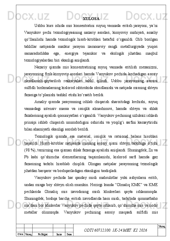 O’ lch
Va raq №  Hujjat Imzo Sana Va raq
ODTI 60712100. 1K-24 МЕТ.  KI . 2026XULOSA
Ushbu   kurs   ishida   mis   konsentratini   suyuq   vannada   eritish   jarayoni,   ya’ni
Vanyukov   pechi   texnologiyasining   nazariy   asoslari,   kimyoviy   mohiyati,   amaliy
qo‘llanilishi   hamda   texnologik   hisob-kitoblari   batafsil   o‘rganildi.   Olib   borilgan
tahlillar   natijasida   mazkur   jarayon   zamonaviy   rangli   metallurgiyada   yuqori
samaradorlikka   ega,   energiya   tejamkor   va   ekologik   jihatdan   maqbul
texnologiyalardan biri ekanligi aniqlandi.
Nazariy   qismda   mis   konsentratining   suyuq   vannada   eritilish   mexanizmi,
jarayonning   fizik-kimyoviy   asoslari   hamda   Vanyukov   pechida   kechadigan   asosiy
oksidlanish-qaytarilish   reaksiyalari   tahlil   qilindi.   Ushbu   jarayonning   asosini
sulfidli birikmalarning kislorod ishtirokida oksidlanishi va natijada misning shteyn
fazasiga to‘planishi tashkil etishi ko‘rsatib berildi.
Amaliy   qismda   jarayonning   ishlab   chiqarish   sharoitidagi   kechishi,   suyuq
vannadagi   intensiv   massa   va   issiqlik   almashinuvi,   hamda   shteyn   va   shlak
fazalarining ajralish qonuniyatlari o‘rganildi. Vanyukov pechining uzluksiz ishlash
prinsipi   ishlab   chiqarish   unumdorligini   oshirishi   va   yoqilg‘i   sarfini   kamaytirishi
bilan ahamiyatli ekanligi asoslab berildi.
Texnologik   qismda   esa   material,   issiqlik   va   ratsional   balans   hisoblari
bajarildi.   Hisob-kitoblar   natijasida   misning   asosiy   qismi   shteyn   tarkibiga   o‘tishi
(98 %), temirning esa qisman shlak fazasiga ajralishi aniqlandi. Shuningdek, Zn va
Pb   kabi   qo‘shimcha   elementlarning   taqsimlanishi,   kislorod   sarfi   hamda   gaz
fazasining   tarkibi   hisoblab   chiqildi.   Olingan   natijalar   jarayonning   texnologik
jihatdan barqaror va boshqariladigan ekanligini tasdiqladi.
Vanyukov   pechida   har   qanday   misli   mahsulotlar   yoki   ashyolarni   eritib,
undan misga boy shteyn  olish mumkin. Hozirgi kunda “Olmaliq KMK” va KME
pechlarida   Olmaliq   mis   zavodining   misli   klinkerlari   qayta   ishlanmoqda.
Shuningdek,   boshqa   barcha   eritish   zavodlarida   ham   misli,   tarkibida   qimmatbaho
ma’dani bor klinkerlar Vanyukov pechida qayta ishlanib, qo‘shimcha mis va nodir
metallar   olinmoqda.   Vanyukov   pechining   asosiy   maqsadi   sulfidli   mis 