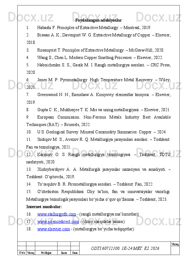 O’ lch
Va raq №  Hujjat Imzo Sana Va raq
ODTI 60712100. 1K-24 МЕТ.  KI . 2026Foydalangan adabiyotlar
1. Habashi F. Principles of Extractive Metallurgy. – Montreal, 2019.
2. Biswas A. K., Davenport W. G. Extractive Metallurgy of Copper. – Elsevier,
2018.
3. Rosenqvist T. Principles of Extractive Metallurgy. – McGraw-Hill, 2020.
4. Wang S., Chen L. Modern Copper Smelting Processes. – Elsevier, 2022.
5. Naboichenko S. S., Gasik M. I. Rangli metallurgiya asoslari. – CRC Press,
2020.
6. Jones   M.   P.   Pyrometallurgy:   High   Temperature   Metal   Recovery.   –   Wiley,
2021.
7. Greenwood   N.   N.,   Earnshaw   A.   Kimyoviy   elementlar   kimyosi.   –   Elsevier,
2019.
8. Gupta C. K., Mukherjee T. K. Mis va uning metallurgiyasi. – Elsevier, 2021.
9. European   Commission.   Non-Ferrous   Metals   Industry   Best   Available
Techniques (BAT). – Brussels, 2022.
10. U.S. Geological Survey. Mineral Commodity Summaries: Copper. – 2024.
11. Sodiqov M. S., Avezov R. Q. Metallurgiya jarayonlari asoslari. – Toshkent:
Fan va texnologiya, 2021.
12. Karimov   O.   S.   Rangli   metallurgiya   texnologiyasi.   –   Toshkent:   TDTU
nashriyoti, 2020.
13. Xudoyberdiyev   A.   A.   Metallurgik   jarayonlar   nazariyasi   va   amaliyoti.   –
Toshkent: O‘qituvchi, 2019.
14. To‘raqulov B. R. Pirometallurgiya asoslari. – Toshkent: Fan, 2022.
15. O‘zbekiston   Respublikasi   Oliy   ta’lim,   fan   va   innovatsiyalar   vazirligi.
Metallurgiya texnologik jarayonlari bo‘yicha o‘quv qo‘llanma. – Toshkent, 2023.
Internet manbalar:
16. www.etallurgydb.com     - (rangli metallurgiya ma’lumotlari)
17. www.sciencedirect.com     - (ilmiy maqolalar bazasi)
18. www.elsevier.com     - (metallurgiya bo‘yicha tadqiqotlar) 