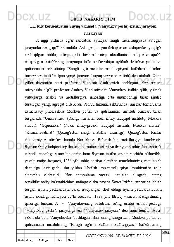 O’ lch
Va raq №  Hujjat Imzo Sana Va raq
ODTI 60712100. 1K-24 МЕТ.  KI . 2026I BOB. NAZARIY QISM
1.1. Mis konsentratini Suyuq vannada (Vanyukov pechi) eritish jarayoni
nazariyasi
So‘nggi   yillarda   og‘ir   sanoatda,   ayniqsa,   rangli   metallurgiyada   avtogen
jarayonlar keng qo‘llanilmokda. Avtogen jarayon deb qisman tashqaridan yoqilg‘i
sarf   qilgan   holda,   oltingugurtli   birikmalarning   oksidlanishi   natijasida   ajralib
chiqadigan   issiqlikning   jarayonga   to‘la   sarflanishiga   aytiladi.   Moskva   po‘lat   va
qotishmalar institutining "Rangli og‘ir metallar metallurgiyasi" kafedrasi   olimlari
tomonidan taklif  etilgan yangi  jarayon "suyuq  vannada eritish"  deb ataladi. Uzoq
yillar   davomida   otasi   professor   Vladimir   Andreevich   boshlagan   ishni   sanoat
miqyosida   o‘g‘li   professor   Andrey   Vladimirivich   Vanyukov   tadbiq   qilib,   yuksak
yutuqlarga   erishdi   va   metallurgiya   sanoatiga   o‘ta   unumdorligi   bilan   ajralib
turadigan yangi agregat  olib kirdi. Pechni takomillashtirishda, uni har tomonlama
zamonaviy   jihozlashda   Moskva   po‘lat   va   qotishmalar   instituti   olimlari   bilan
birgalikda   "Ginsvetmet"   (Rangli   metallar   bosh   ilmiy   tadqiqot   institutq,   Moskva
shahri).   "Gipronikel"   (Nikel   ilmiy-proekt   tadqiqot   instituti,   Moskva   shahri).
"Kazminsvetmet"   (Qozog‘iston   rangli   metallar   vazirligi),   Qozog‘iston   Fanlar
Akademiyasi   olimlari   hamda   Norilsk   va   Balxash   kon-metallurgiya   kombinati,
Ryazan ilmiy tadqiqot tajriba zavodi mutaxassislari va ilmiy xodimlari faol ishtirok
etishdi.   Avvaliga   sinov   bir   necha   bora   Ryazan   tajriba   zavodi   pechida   o‘tkazilib,
yaxshi   natija   bergach,   1986   yili   sobiq   partiya   s’ezdida   mamlakatning   rivojlanish
dasturiga   kiritilgach,   shu   yildan   Norilsk   kon-metallurgiya   kombinatida   to‘la
sinovdan   o‘tkazildi.   Har   tomonlama   yaxshi   natijalar   olingach,   uning
texnikiktisodiy ko‘rsatkichlari nafaqat o‘sha paytda Sovet Ittifoqi sanoatida ishlab
turgan   eritish   pechlaridan,   balki   rivojlangan   chet   eldagi   ayrim   pechlardan   ham
ustun   ekanligi   namoyon   bo‘la   boshladi.   1987   yili   Ittifoq   Vazirlar   Kengashining
qaroriga   binoan,   A.   V.   Vanyukovning   vafotidan   so‘ng   ushbu   eritish   pechiga
"Vanyukov   pechi",   jarayonga   esa   "Vanyukov   jarayoni"   deb   nom   berildi.   Asta-
sekin   ota-bola   Vanyukovlar   boshlagan   ishni   uning   shogirdlari   Moskva   po‘lat   va
qotishmalar   institutining   "Rangli   og‘ir   metallar   metallurgiyasi"   kafedrasining 