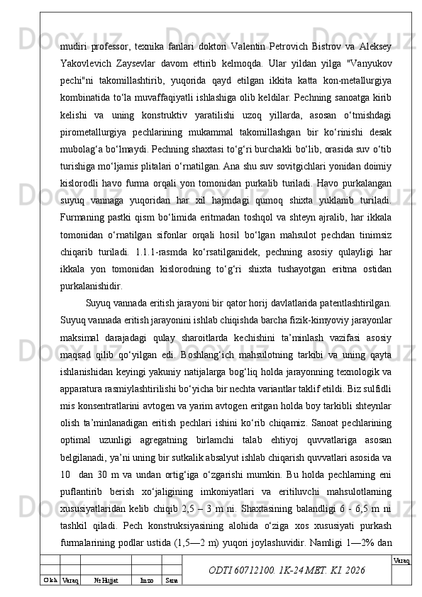 O’ lch
Va raq №  Hujjat Imzo Sana Va raq
ODTI 60712100. 1K-24 МЕТ.  KI . 2026mudiri   professor,   texnika   fanlari   doktori   Valentin   Petrovich   Bistrov   va   Aleksey
Yakovlevich   Zaysevlar   davom   ettirib   kelmoqda.   Ular   yildan   yilga   "Vanyukov
pechi"ni   takomillashtirib,   yuqorida   qayd   etilgan   ikkita   katta   kon-metallurgiya
kombinatida to‘la muvaffaqiyatli ishlashiga olib keldilar. Pechning sanoatga kirib
kelishi   va   uning   konstruktiv   yaratilishi   uzoq   yillarda,   asosan   o‘tmishdagi
pirometallurgiya   pechlarining   mukammal   takomillashgan   bir   ko‘rinishi   desak
mubolag‘a bo‘lmaydi. Pechning shaxtasi to‘g‘ri burchakli bo‘lib, orasida suv o‘tib
turishiga mo‘ljamis plitalari o‘rnatilgan. Ana shu suv sovitgichlari yonidan doimiy
kislorodli   havo   furma   orqali   yon   tomonidan   purkalib   turiladi.   Havo   purkalangan
suyuq   vannaga   yuqoridan   har   xil   hajmdagi   qumoq   shixta   yuklanib   turiladi.
Furmaning   pastki   qism   bo‘limida   eritmadan   toshqol   va   shteyn   ajralib,   har   ikkala
tomonidan   o‘rnatilgan   sifonlar   orqali   hosil   bo‘lgan   mahsulot   pechdan   tinimsiz
chiqarib   turiladi.   1.1.1-rasmda   ko‘rsatilganidek,   pechning   asosiy   qulayligi   har
ikkala   yon   tomonidan   kislorodning   to‘g‘ri   shixta   tushayotgan   eritma   ostidan
purkalanishidir.
Suyuq vannada eritish jarayoni bir qator horij davlatlarida patentlashtirilgan.
Suyuq vannada eritish jarayonini ishlab chiqishda barcha fizik-kimyoviy jarayonlar
maksimal   darajadagi   qulay   sharoitlarda   kechishini   ta’minlash   vazifasi   asosiy
maqsad   qilib   qo‘yilgan   edi.   Boshlang‘ich   mahsulotning   tarkibi   va   uning   qayta
ishlanishidan keyingi yakuniy natijalarga bog‘liq holda jarayonning texnologik va
apparatura rasmiylashtirilishi bo‘yicha bir nechta variantlar taklif etildi. Biz sulfidli
mis konsentratlarini avtogen va yarim avtogen eritgan holda boy tarkibli shteynlar
olish   ta’minlanadigan   eritish   pechlari   ishini   ko‘rib   chiqamiz.   Sanoat   pechlarining
optimal   uzunligi   agregatning   birlamchi   talab   ehtiyoj   quvvatlariga   asosan
belgilanadi, ya’ni uning bir sutkalik absalyut ishlab chiqarish quvvatlari asosida va
10     dan   30   m   va   undan   ortig‘iga   o‘zgarishi   mumkin.   Bu   holda   pechlarning   eni
puflantirib   berish   xo‘jaligining   imkoniyatlari   va   eritiluvchi   mahsulotlarning
xususiyatlaridan   kelib   chiqib   2,5   –   3   m   ni.   Shaxtasining   balandligi   6   -   6,5   m   ni
tashkil   qiladi.   Pech   konstruksiyasining   alohida   o‘ziga   xos   xususiyati   purkash
furmalarining podlar  ustida (1,5—2 m) yuqori  joylashuvidir. Namligi  1—2% dan 