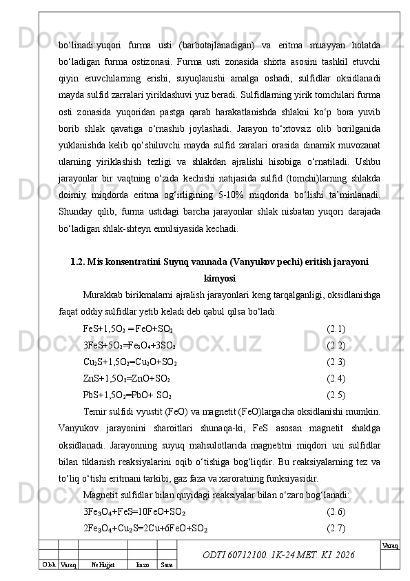 O’ lch
Va raq №  Hujjat Imzo Sana Va raq
ODTI 60712100. 1K-24 МЕТ.  KI . 2026bo‘linadi:yuqori   furma   usti   (barbotajlanadigan)   va   eritma   muayyan   holatda
bo‘ladigan   furma   ostizonasi.   Furma   usti   zonasida   shixta   asosini   tashkil   etuvchi
qiyin   eruvchilarning   erishi,   suyuqlanishi   amalga   oshadi,   sulfidlar   oksidlanadi
mayda sulfid zarralari yiriklashuvi yuz beradi. Sulfidlarning yirik tomchilari furma
osti   zonasida   yuqoridan   pastga   qarab   harakatlanishda   shlakni   ko‘p   bora   yuvib
borib   shlak   qavatiga   o‘rnashib   joylashadi.   Jarayon   to‘xtovsiz   olib   borilganida
yuklanishda   kelib   qo‘shiluvchi   mayda   sulfid   zaralari   orasida   dinamik   muvozanat
ularning   yiriklashish   tezligi   va   shlakdan   ajralishi   hisobiga   o‘rnatiladi.   Ushbu
jarayonlar   bir   vaqtning   o‘zida   kechishi   natijasida   sulfid   (tomchi)larning   shlakda
doimiy   miqdorda   eritma   og‘irligining   5-10%   miqdorida   bo‘lishi   ta’minlanadi.
Shunday   qilib,   furma   ustidagi   barcha   jarayonlar   shlak   nisbatan   yuqori   darajada
bo‘ladigan shlak-shteyn emulsiyasida kechadi.
1.2. Mis konsentratini Suyuq vannada (Vanyukov pechi) eritish jarayoni
kimyosi
Murakkab birikmalarni ajralish jarayonlari keng tarqalganligi, oksidlanishga
faqat oddiy sulfidlar yetib keladi deb qabul qilsa bо‘ladi:
FeS+1,5O
2  = FeO+SO
2 (2.1)
3FeS+5O
2 =Fe
3 O
4 +3SO
2 (2.2)
Cu
2 S+1,5O
2 =Cu
2 O+SO
2 (2.3)
ZnS+1,5O
2 =ZnO+SO
2 (2.4)
PbS+1,5O
2 =PbO+ SO
2 (2.5)
Temir sulfidi vyustit (FeO) va magnetit (FeO)largacha oksidlanishi mumkin.
Vanyukov   jarayonini   sharoitlari   shunaqa-ki,   FeS   asosan   magnetit   shaklga
oksidlanadi.   Jarayonning   suyuq   mahsulotlarida   magnetitni   miqdori   uni   sulfidlar
bilan   tiklanish   reaksiyalarini   oqib   о‘tishiga   bog‘liqdir.   Bu   reaksiyalarning   tez   va
tо‘liq о‘tishi eritmani tarkibi, gaz faza va xaroratning funksiyasidir.
Magnetit sulfidlar bilan quyidagi reaksiyalar bilan о‘zaro bog‘lanadi:
3Fe O +FeS=10FeO+SO₃ ₄ ₂ (2.6)
2Fe O +Cu S=2Cu+6FeO+SO
₃ ₄ ₂ ₂ (2.7) 