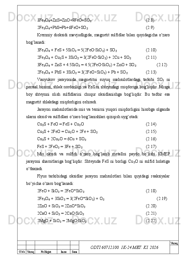 O’ lch
Va raq №  Hujjat Imzo Sana Va raq
ODTI 60712100. 1K-24 МЕТ.  KI . 20263Fe O +ZnS=ZnO+9FeO+SO₃ ₄ ₂ (2.8)
2Fe O +PbS=Pb+6FeO+SO
₃ ₄ ₂ (2.9)
Kremniy dioksidi mavjudligida, magnetit sulfidlar bilan quyidagicha о‘zaro
bog’lanadi:
3Fe O  + FeS + 5SiO  = 5(2FeO·SiO ) + SO
₃ ₄ ₂ ₂ ₂ (2.10)
2Fe O  + Cu S + 3SiO  = 3(2FeO·SiO ) + 2Cu + SO
₃ ₄ ₂ ₂ ₂ ₂ (2.11)
3Fe O  + ZnS + 4.5SiO  = 4.5(2FeO·SiO ) + ZnO + SO
₃ ₄ ₂ ₂ ₂ (2.12)
2Fe O  + PbS + 3SiO  = 3(2FeO×SiO ) + Pb + SO
₃ ₄ ₂ ₂ ₂ (2.13)
Vanyukov   jarayonida   magnetitni   suyuq   mahsulotlardagi   tarkibi   SO
2   ni
porsial bosimi, shlak nordonligi va FeS ni shteyndagi miqdoriga bog‘liqdir. Misga
boy   shteynni   olish   sulfidlarini   chuqur   oksidlanishga   bog‘liqdir.   Bu   tadbir   esa
magnetit shlakdagi miqdorligini oshiradi.
Jarayon mahsulotlarida mis va temirni yuqori miqdorligini hisobga olganda
ularni oksid va sulfidlari о‘zaro bog‘lanishlari qiziqish uyg‘otadi:
Cu S + FeO = FeS + Cu O
₂ ₂ (2.14)
Cu S + 2FeO = Cu O + 2Fe + SO
₂ ₂ ₂ (2.15)
Cu S + 2Cu O = 6Cu + SO
₂ ₂ ₂ (2.16)
FeS + 2FeO  = 3Fe + SO	
₂ ₂ (2.17)
Mis   oksidi   va   sulfidi   о‘zaro   bog‘lanib   metallni   paydo   bо‘lishi   KMEP
jarayoni   sharoitlariga  bog‘liqdir.  Shteynda  FeS  ni  borligi  Cu O   ni   sulfid  holatiga	
₂
о‘tkazadi.
Flyus   tarkibidagi   oksidlar   jarayon   mahsulotlari   bilan   quyidagi   reaksiyalar
bо‘yicha о‘zaro bog‘lanadi:
2FeO + SiO  = 2FeO*SiO	
₂ ₂ (2.18)
2Fe O  + 3SiO  = 3(2FeO*SiO ) + O	
₃ ₄ ₂ ₂ ₂ (2.19)
2ZnO + SiO  = 2ZnO*SiO	
₂ ₂ (2.20)
2CaO + SiO  = 2CaO·SiO
₂ ₂ (2.21)
2MgO + SiO  = 2MgO·SiO
₂ ₂ (2.22) 