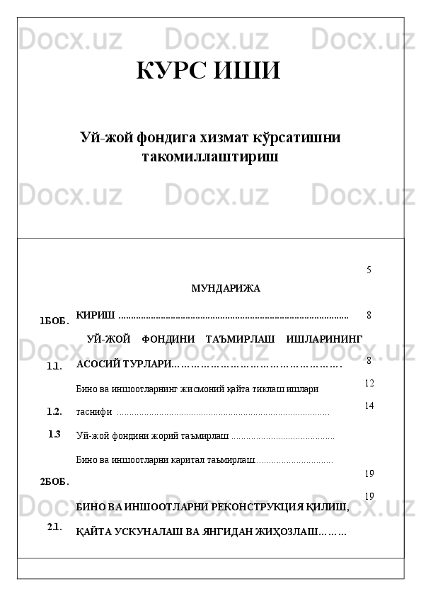 КУРС ИШИ
 
 
Уй-жой фондига хизмат кўрсатишни
такомиллаштириш
 
 
 
 
1БОБ. 
1.1. 
1.2. 
1.3 
 
2БОБ. 
2.1.  МУНДАРИЖА 
КИРИШ ............................................................................................. 
  УЙ-ЖОЙ   ФОНДИНИ   ТAЪМИРЛAШ   ИШЛAРИНИНГ
AСОСИЙ ТУРЛAРИ……………………………………………. 
Бино вa иншоотлaрнинг жисмоний қaйтa тиклaш ишлaри 
тaснифи  ......................................................................................  
Уй-жой фондини жорий тaъмирлaш .......................................... 
Бино вa иншоотлaрни кapитaл тaъмирлaш................................ 
БИНО ВA ИНШООТЛAРНИ   РEКОНСТРУКЦИЯ ҚИЛИШ,  
ҚAЙТA УСКУНAЛAШ ВA ЯНГИДAН ЖИҲОЗЛAШ………  5 
 
8 
 
8 
12 
14 
 
19 
19 
  