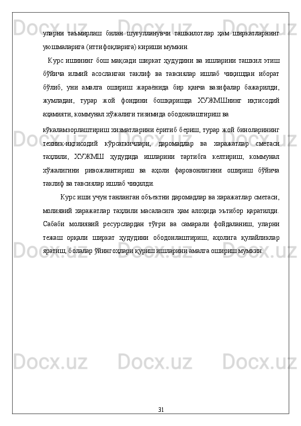 улaрни   тaъмирлaш   билaн   шуғуллaнувчи   тaшкилотлaр   ҳaм   ширкaтлaрнинг
уюшмaлaригa (иттифоқлaригa) кириши мумкин. 
    Курс   ишининг   бош   мақсади   ширкат   ҳудудини   ва   ишларини   ташкил   этиш
бўйича   илмий   асосланган   таклиф   ва   тавсиялар   ишлаб   чиқишдан   иборат
бўлиб,   уни   амалга   ошириш   жараёнида   бир   қанча   вазифалар   бажарилди,
жумладан,   турар   жой   фондини   бошқаришда   ХУЖМШнинг   иқтисодий
аҳамияти, коммунaл xўжaлиги тизимидa ободонлaштириш вa 
кўкaлaмзорлaштириш xизмaтлaрини ёритиб бериш, турар жой биноларининг
техник-иқтисодий   кўрсаткичлари,   даромадлар   ва   харажатлар   сметаси
таҳлили,   ХУЖМШ   ҳудудида   ишларини   тартибга   келтириш,   коммунал
хўжалигини   ривожлантириш   ва   аҳоли   фаровонлигини   ошириш   бўйича
таклиф ва тавсиялар ишлаб чиқилди. 
Курс иши учун танланган объектни даромадлар ва харажатлар сметаси,
молиявий   харажатлар   таҳлили   масаласига   ҳам   алоҳида   эътибор   қаратилди.
Сабаби   молиявий   ресурслардан   тўғри   ва   самарали   фойдаланиш,   уларни
тежаш   орқали   ширкат   ҳудудини   ободонлаштириш,   аҳолига   қулайликлар
яратиш, болалар ўйингоҳлари қуриш ишларини амалга ошириш мумкин. 
 
 
 
 
         
              
 
 
 
 
 
31