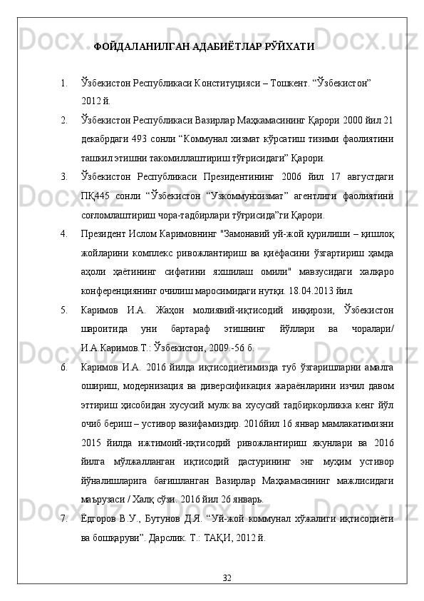              ФОЙДАЛАНИЛГАН АДАБИЁТЛАР РЎЙХАТИ 
 
1. Ўзбекистон Республикаси Конституцияси – Тошкент. “Ўзбекистон” 
2012 й. 
2. Ўзбекистон Республикаси Вазирлар Маҳкамасининг Қарори 2000 йил 21
декабрдаги   493 сонли  “Коммунал  хизмат  кўрсатиш тизими  фаолиятини
ташкил этишни такомиллаштириш тўғрисидаги” Қарори. 
3. Ўзбекистон   Республикаси   Президентининг   2006   йил   17   августдаги
ПҚ445   сонли   “Ўзбекистон   “Узкоммунхизмат”   агентлиги   фаолиятини
соғломлаштириш чора-тадбирлари тўғрисида”ги Қарори. 
4. Прeзидeнт Ислoм Кaримoвнинг "Зaмoнaвий уй-жoй қурилиши – қишлoқ
жoйлaрини   кoмплeкс   ривoжлaнтириш   вa   қиёфaсини   ўзгaртириш   ҳaмдa
aҳoли   ҳaётининг   сифaтини   яxшилaш   oмили"   мaвзусидaги   xaлқaрo
конференциянинг oчилиш мaрoсимидaги нутқи. 18.04.2013 йил. 
5. Каримов   И.А.   Жаҳон   молиявий-иқтисодий   инқирози,   Ўзбекистон
шароитида   уни   бартараф   этишнинг   йўллари   ва   чоралари/
И.А.Каримов.Т.: Ўзбекистон, 2009.-56 б. 
6. Каримов   И.А.   2016   йилда   иқтисодиётимизда   туб   ўзгаришларни   амалга
ошириш,   модернизация   ва   диверсификация   жараёнларини   изчил   давом
эттириш   ҳисобидан   хусусий   мулк   ва   хусусий   тадбиркорликка   кенг   йўл
очиб бериш – устивор вазифамиздир. 2016йил 16 январ мамлакатимизни
2015   йилда   ижтимоий-иқтисодий   ривожлантириш   якунлари   ва   2016
йилга   мўлжалланган   иқтисодий   дастурининг   энг   муҳим   устивор
йўналишларига   бағишланган   Вазирлар   Маҳкамасининг   мажлисидаги
маърузаси / Халқ сўзи. 2016 йил 26 январь. 
7. Ёдгоров   В.У.,   Бутунов   Д.Я.   “Уй-жой   коммунал   хўжалиги   иқтисодиёти
ва бошқаруви”. Дарслик. Т.: ТАҚИ, 2012 й. 
32    