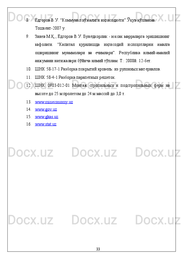 8. Ёдгоров В.У. “Коммунал хўжалиги иқтисодиёти”.Ўқув қўлланма. 
Тошкент-2007 y. 
9. Зияев М.Қ., Ёдгоров В.У. Бунёдкорлик - юксак марраларга эришишнинг
кафолати.   “Капитал   қурилишда   иқтисодий   ислоҳотларни   амалга
оширишнинг   муаммолари   ва   ечимлари”.   Республика   илмий-амалий
анжумани натижалари бўйича илмий тўплам. Т.: 2008й. 12-бет. 
10. ШНК 58-17-1 Разборка покрытий кровель: из рулонных материалов. 
11. ШНК 58-4-1 Разборка парапетных решеток. 
12. ШНК   0903-012-01   Монтаж   стропильных   и   подстропильных   ферм   на
высоте до 25 м пролетом до 24 м массой до 3,0 т. 
13. www.mineconomy.uz     
14. www.gov.uz     
15. www.gkas.uz     
16. www.stat.uz     
 
 
 
 
 
 
 
 
 
 
 
 
33