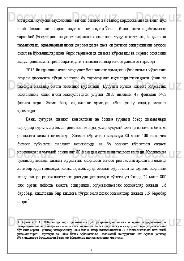 эттириш,  хусусий  мулкчилик,   кичик   бизнес   ва  тадбиркорликка  янада  кенг   йўл
очиб   бериш   ҳисобидан   олдинга   юришдир.Ўтган   йили   иқтисодиётимизни
таркибий ўзгартириш ва диверсификация қилишни чуқурлаштириш, бандликни
таъминлаш, одамларимизнинг даромади ва ҳаёт сифатини оширишнинг муҳим
омил ва йўналишларидан бири тариқасида хизмат кўрсатиш ва сервис соҳасини
жадал ривожлантириш борасидаги тизимли ишлар изчил давом эттирилди. 
2015 йилда ялпи ички маҳсулот ўсишининг ярмидан кўпи хизмат кўрсатиш
соҳаси   ҳиссасига   тўғри   келгани   бу   тармоқнинг   иқтисодиётимиздаги   ўрни   ва
таъсири   нақадар   катта   эканини   кўрсатади.   Бугунги   кунда   хизмат   кўрсатиш
соҳасининг   ялпи   ички   маҳсулотдаги   улуши   2010   йилдаги   49   фоиздан   54,5
фоизга   этди.   Жами   банд   аҳолининг   ярмидан   кўпи   ушбу   соҳада   меҳнат
қилмоқда. 
Банк,   суғурта,   лизинг,   консалтинг   ва   бошқа   турдаги   бозор   хизматлари
барқарор суръатлар билан ривожланмоқда, улар хусусий сектор ва кичик бизнес
ривожига   хизмат   қилмоқда.   Хизмат   кўрсатиш   соҳасида   80   минг   400   та   кичик
бизнес   субъекти   фаолият   юритмоқда   ва   бу   хизмат   кўрсатиш   соҳаси
корхоналари умумий сонининг 80 фоиздан ортиғини ташкил қилади. Қишлоқ ва
туманларимизда   хизмат   кўрсатиш   соҳасини   изчил   ривожлантиришга   алоҳида
эътибор қаратилмоқда. Қишлоқ жойларда хизмат кўрсатиш ва сервис соҳасини
янада   жадал   ривожлантириш   дастури   доирасида   сўнгги   уч   йилда   22   минг   800
дан   ортиқ   лойиҳа   амалга   оширилди,   кўрсатилаётган   хизматлар   ҳажми   1,6
баробар,   қишлоқда   бир   кишига   тўғри   келадиган   хизматлар   ҳажми   1,5   баробар
ошди. 1
” 
1   Каримов   И.А.   2016   йилда   иқтисодиеIтимизда   туб   ўзгаришларни   амалга   ошириш,   модернизация   ва
диверсификация жара	
еIнларини изчил давом эттириш ҳисобидан хусусий мулк ва хусусий тадбиркорликка кенг
йўл очиб бериш – устивор вазифамиздир. 2016 йил 16 январ мамлакатимизни 2015 йилда ижтимоий-иқтисодий
ривожлантириш   якунлари   ва   2016   йилга   мўлжалланган   иқтисодий   дастурининг   энг   муҳим   устивор
йўналишларига бағишланган Вазирлар Маҳкамасининг мажлисидаги маърузаси. 
 
  5