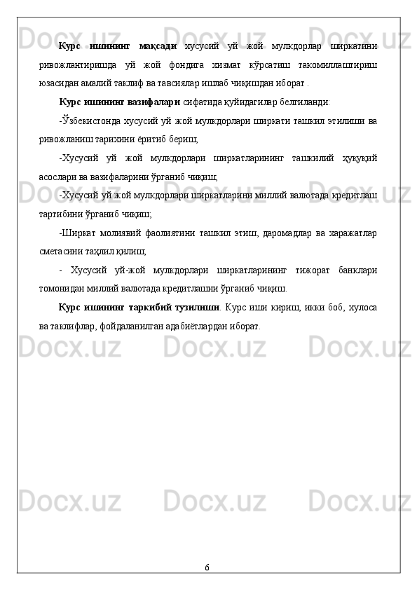 Курс   ишининг   мақсади   хусусий   уй   жой   мулкдорлар   ширкатини
ривожлантиришда   уй   жой   фондига   хизмат   кўрсатиш   такомиллаштириш
юзасидан амалий таклиф ва тавсиялар ишлаб чиқишдан иборат .  
Курс ишининг вазифалари  сифатида қуйидагилар белгиланди: 
-Ўзбекистонда  хусусий  уй жой  мулкдорлари  ширкати  ташкил  этилиши  ва
ривожланиш тарихини ёритиб бериш; 
-Хусусий   уй   жой   мулкдорлари   ширкатларининг   ташкилий   ҳуқуқий
асослари ва вазифаларини ўрганиб чиқиш; 
-Хусусий уй жой мулкдорлари ширкатларини миллий валютада кредитлаш
тартибини ўрганиб чиқиш; 
-Ширкaт   молиявий   фaолиятини   тaшкил   этиш,   дaромaдлaр   вa   xaрaжaтлaр
смeтaсини таҳлил қилиш; 
-   Xусусий   уй-жой   мулкдорлaри   ширкaтлaрининг   тижорaт   бaнклaри
томонидaн миллий вaлютaдa крeдитлaшни ўрганиб чиқиш. 
Курс  ишининг  таркибий  тузилиши . Курс  иши  кириш,  икки боб,  хулоса
ва таклифлар, фойдаланилган адабиётлардан иборат. 
 
 
 
  
 
 
 
 
 
 
 
 
  6
