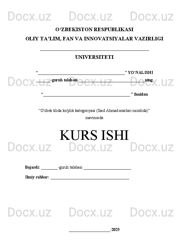 O‘Z BEKISTON RESPUBLIKASI 
OLIY TA’LIM, FAN VA INNOVATSIYALAR VAZIRLIGI
_________________________________________
UNIVERSITETI
“ __________________________________________ ” YO ‘ NALISHI
_______ -guruh talabasi  ________________________________ ning 
“ __________________________________________  ” fanidan
“ O'zbek tilida ko'plik kategoriyasi (Said Ahmad asarlari misolida)” 
mavzusida
KURS ISHI
Bajardi:   ________- guruh   talabasi __________ _____________
Ilmiy rahbar:   ______________________________________
____________________-2025 