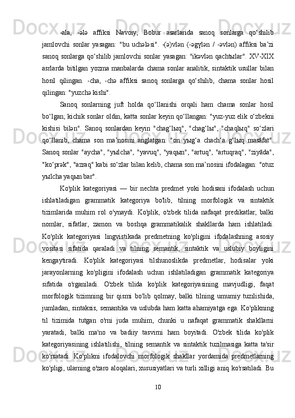 -ala,   -әlә   affiksi   Navoiy,   Bobur   asarlarida   sanoq   sonlarga   qo‘shilib
jamlovchi   sonlar   yasagan:   "bu   uchәlәsi".   -(ә)vlәn   (-әgүlәn   /   -әvlәn)   affiksi   ba’zi
sanoq sonlarga qo‘shilib jamlovchi sonlar yasagan:  "ikәvlәn qachtыlar". XV-XIX
asrlarda   bitilgan   yozma   manbalarda   chama   sonlar   analitik,   sintaktik   usullar   bilan
hosil   qilingan.   -cha,   -chә   affiksi   sanoq   sonlarga   qo‘shilib,   chama   sonlar   hosil
qilingan: "yuzchә kishi". 
Sanoq   sonlarning   juft   holda   qo‘llanishi   orqali   ham   chama   sonlar   hosil
bo‘lgan; kichik sonlar oldin, katta sonlar keyin qo‘llangan: "yuz-yuz elik o‘zbekni
kishisi   bilәn".   Sanoq   sonlardan   keyin   "chag‘lыq",   "chag‘lы",   "chaqlыq"   so‘zlari
qo‘llanib,   chama   son   ma’nosini   anglatgan:   "on   yыg‘a   chach‘a   g‘lыq   masāfat".
Sanoq sonlar  "aycha", "yыlcha", "yavuq", "yaqыn",  "artuq", "artuqraq", "ziyāda",
"ko‘prәk", "azraq" kabi so‘zlar bilan kelib, chama son ma’nosini ifodalagan: "otuz
yыlcha yaqыn bar".
Ko'plik   kategoriyasi   —   bir   nechta   predmet   yoki   hodisani   ifodalash   uchun
ishlatiladigan   grammatik   kategoriya   bo'lib,   tilning   morfologik   va   sintaktik
tizimlarida   muhim   rol   o'ynaydi.   Ko'plik,   o'zbek   tilida   nafaqat   predikatlar,   balki
nomlar,   sifatlar,   zamon   va   boshqa   grammatikalik   shakllarda   ham   ishlatiladi.
Ko'plik   kategoriyasi   lingvistikada   predmetning   ko'pligini   ifodalashning   asosiy
vositasi   sifatida   qaraladi   va   tilning   semantik,   sintaktik   va   uslubiy   boyligini
kengaytiradi.   Ko'plik   kategoriyasi   tilshunoslikda   predmetlar,   hodisalar   yoki
jarayonlarning   ko'pligini   ifodalash   uchun   ishlatiladigan   grammatik   kategoriya
sifatida   o'rganiladi.   O'zbek   tilida   ko'plik   kategoriyasining   mavjudligi,   faqat
morfologik   tizimning   bir   qismi   bo'lib   qolmay,   balki   tilning   umumiy   tuzilishida,
jumladan, sintaksis, semantika va uslubda ham katta ahamiyatga ega. Ko'plikning
til   tizimida   tutgan   o'rni   juda   muhim,   chunki   u   nafaqat   grammatik   shakllarni
yaratadi,   balki   ma'no   va   badiiy   tasvirni   ham   boyitadi.   O'zbek   tilida   ko'plik
kategoriyasining   ishlatilishi,   tilning   semantik   va   sintaktik   tuzilmasiga   katta   ta'sir
ko'rsatadi.   Ko'plikni   ifodalovchi   morfologik   shakllar   yordamida   predmetlarning
ko'pligi, ularning o'zaro aloqalari, xususiyatlari va turli xilligi aniq ko'rsatiladi. Bu
10 