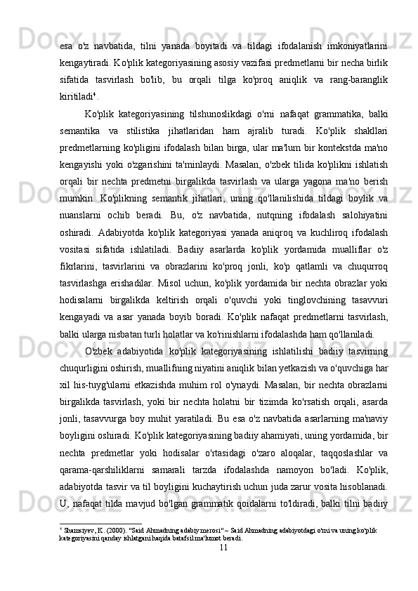 esa   o'z   navbatida,   tilni   yanada   boyitadi   va   tildagi   ifodalanish   imkoniyatlarini
kengaytiradi. Ko'plik kategoriyasining asosiy vazifasi predmetlarni bir necha birlik
sifatida   tasvirlash   bo'lib,   bu   orqali   tilga   ko'proq   aniqlik   va   rang-baranglik
kiritiladi 4
.
Ko'plik   kategoriyasining   tilshunoslikdagi   o'rni   nafaqat   grammatika,   balki
semantika   va   stilistika   jihatlaridan   ham   ajralib   turadi.   Ko'plik   shakllari
predmetlarning  ko'pligini  ifodalash  bilan birga, ular   ma'lum  bir  kontekstda  ma'no
kengayishi  yoki  o'zgarishini   ta'minlaydi.  Masalan,  o'zbek   tilida  ko'plikni   ishlatish
orqali   bir   nechta   predmetni   birgalikda   tasvirlash   va   ularga   yagona   ma'no   berish
mumkin.   Ko'plikning   semantik   jihatlari,   uning   qo'llanilishida   tildagi   boylik   va
nuanslarni   ochib   beradi.   Bu,   o'z   navbatida,   nutqning   ifodalash   salohiyatini
oshiradi.   Adabiyotda   ko'plik   kategoriyasi   yanada   aniqroq   va   kuchliroq   ifodalash
vositasi   sifatida   ishlatiladi.   Badiiy   asarlarda   ko'plik   yordamida   mualliflar   o'z
fikrlarini,   tasvirlarini   va   obrazlarini   ko'proq   jonli,   ko'p   qatlamli   va   chuqurroq
tasvirlashga   erishadilar.   Misol   uchun,   ko'plik   yordamida   bir   nechta   obrazlar   yoki
hodisalarni   birgalikda   keltirish   orqali   o'quvchi   yoki   tinglovchining   tasavvuri
kengayadi   va   asar   yanada   boyib   boradi.   Ko'plik   nafaqat   predmetlarni   tasvirlash,
balki ularga nisbatan turli holatlar va ko'rinishlarni ifodalashda ham qo'llaniladi.
O'zbek   adabiyotida   ko'plik   kategoriyasining   ishlatilishi   badiiy   tasvirning
chuqurligini oshirish, muallifning niyatini aniqlik bilan yetkazish va o'quvchiga har
xil   his-tuyg'ularni   etkazishda   muhim   rol   o'ynaydi.   Masalan,   bir   nechta   obrazlarni
birgalikda   tasvirlash,   yoki   bir   nechta   holatni   bir   tizimda   ko'rsatish   orqali,   asarda
jonli,  tasavvurga   boy   muhit   yaratiladi.   Bu   esa   o'z   navbatida   asarlarning   ma'naviy
boyligini oshiradi. Ko'plik kategoriyasining badiiy ahamiyati, uning yordamida, bir
nechta   predmetlar   yoki   hodisalar   o'rtasidagi   o'zaro   aloqalar,   taqqoslashlar   va
qarama-qarshiliklarni   samarali   tarzda   ifodalashda   namoyon   bo'ladi.   Ko'plik,
adabiyotda tasvir va til boyligini kuchaytirish uchun juda zarur vosita hisoblanadi.
U, nafaqat  tilda mavjud bo'lgan grammatik qoidalarni  to'ldiradi, balki  tilni  badiiy
4
 Shamsiyev, K. (2000). "Said Ahmadning adabiy merosi" – Said Ahmadning adabiyotdagi o'rni va uning ko'plik 
kategoriyasini qanday ishlatgani haqida batafsil ma'lumot beradi.
11 