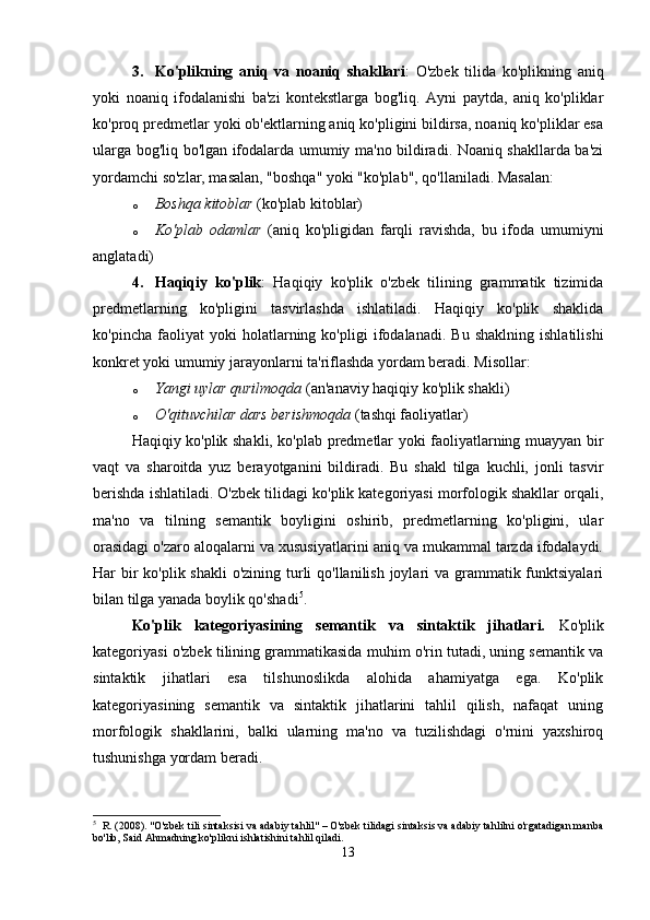 3. Ko'plikning   aniq   va   noaniq   shakllari :   O'zbek   tilida   ko'plikning   aniq
yoki   noaniq   ifodalanishi   ba'zi   kontekstlarga   bog'liq.   Ayni   paytda,   aniq   ko'pliklar
ko'proq predmetlar yoki ob'ektlarning aniq ko'pligini bildirsa, noaniq ko'pliklar esa
ularga bog'liq bo'lgan ifodalarda umumiy ma'no bildiradi. Noaniq shakllarda ba'zi
yordamchi so'zlar, masalan, "boshqa" yoki "ko'plab", qo'llaniladi. Masalan:
o Boshqa kitoblar  (ko'plab kitoblar)
o Ko'plab   odamlar   (aniq   ko'pligidan   farqli   ravishda,   bu   ifoda   umumiyni
anglatadi)
4. Haqiqiy   ko'plik :   Haqiqiy   ko'plik   o'zbek   tilining   grammatik   tizimida
predmetlarning   ko'pligini   tasvirlashda   ishlatiladi.   Haqiqiy   ko'plik   shaklida
ko'pincha   faoliyat   yoki   holatlarning   ko'pligi   ifodalanadi.   Bu   shaklning   ishlatilishi
konkret yoki umumiy jarayonlarni ta'riflashda yordam beradi. Misollar:
o Yangi uylar qurilmoqda  (an'anaviy haqiqiy ko'plik shakli)
o O'qituvchilar dars berishmoqda  (tashqi faoliyatlar)
Haqiqiy ko'plik shakli, ko'plab predmetlar yoki faoliyatlarning muayyan bir
vaqt   va   sharoitda   yuz   berayotganini   bildiradi.   Bu   shakl   tilga   kuchli,   jonli   tasvir
berishda ishlatiladi. O'zbek tilidagi ko'plik kategoriyasi morfologik shakllar orqali,
ma'no   va   tilning   semantik   boyligini   oshirib,   predmetlarning   ko'pligini,   ular
orasidagi o'zaro aloqalarni va xususiyatlarini aniq va mukammal tarzda ifodalaydi.
Har bir ko'plik shakli  o'zining turli qo'llanilish joylari va grammatik funktsiyalari
bilan tilga yanada boylik qo'shadi 5
.
Ko'plik   kategoriyasining   semantik   va   sintaktik   jihatlari.   Ko'plik
kategoriyasi o'zbek tilining grammatikasida muhim o'rin tutadi, uning semantik va
sintaktik   jihatlari   esa   tilshunoslikda   alohida   ahamiyatga   ega.   Ko'plik
kategoriyasining   semantik   va   sintaktik   jihatlarini   tahlil   qilish,   nafaqat   uning
morfologik   shakllarini,   balki   ularning   ma'no   va   tuzilishdagi   o'rnini   yaxshiroq
tushunishga yordam beradi.
5
  R. (2008). "O'zbek tili sintaksisi va adabiy tahlil" – O'zbek tilidagi sintaksis va adabiy tahlilni o'rgatadigan manba
bo'lib, Said Ahmadning ko'plikni ishlatishini tahlil qiladi.
13 