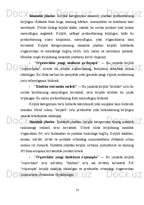 Semantik   jihatlar.   Ko'plik   kategoriyasi   semantik   jihatdan   predmetlarning
ko'pligini ifodalash bilan birga, ularning sifatlari, xususiyatlari  va holatlarini  ham
tasvirlaydi.  O'zbek   tilidagi   ko'plik  shakli,   odatda,   bir   nechta   predmet   yoki   hodisa
mavjudligini   anglatadi.   Ko'plik,   nafaqat   predmetlarning   ko'pligini,   balki   bu
predmetlarning   o'zaro   aloqalarini,   mavjudligini,   yoki   o'zgarishlarini   ham
ko'rsatadi.   Ko'plik   kategoriyasining   semantik   jihatlari   ko'plab   holatlarda
o'zgaruvchan   va   kontekstga   bog'liq   bo'lib,   turli   ma'no   va   tasvirlarni   yaratadi.
Misollar orqali ko'plikning semantik jihatlarini ko'rib chiqamiz:
 "O'qituvchilar   yangi   usullarni   qo'llayapti"   —   Bu   jumlada   ko'plik
"o'qituvchilar"   so'zida   bir   nechta   o'qituvchining   faoliyatini   tasvirlash   uchun
ishlatilgan. Bu ifoda ma'lum bir jamiyatda yoki guruhda yangi o'qitish usullarining
joriy etilayotganini bildiradi.
 "Kitoblar stol ustida turibdi"  — Bu jumlada ko'plik "kitoblar" so'zi bir
nechta   kitoblarning   mavjudligini   ko'rsatadi,   ya'ni   ko'plab   kitoblar   bir   joyda
to'plangan.  Bu ma'no predmetlarning fizik mavjudligini bildiradi.
Ko'plik kategoriyasi ba'zi hollarda takrorlanish yoki aniqlikni ham bildirishi
mumkin.   Misol   uchun,   "ko'plab"   so'zi   predmetlar   yoki   hodisalarning   ko'pligini
yanada ta'kidlashda ishlatiladi. 
Sintaktik   jihatlar.   Sintaktik   jihatdan,   ko'plik   kategoriyasi   tilning   sintaktik
tuzilmasiga   sezilarli   ta'sir   ko'rsatadi.   O'zbek   tilida   ko'plikning   sintaktik
o'zgarishlari fe'l, so'z birikmalari va jumlalar tuzilishiga bog'liq. Ko'plik shakllari,
asosan,   sub'ekt,   ob'ekt   va   predikat   o'rtasidagi   munosabatlarni   ifodalash   uchun
muhim   rol   o'ynaydi.   Sintaktik   jihatdan   ko'plik,   so'zlarni   joylashtirish   va   ularning
fe'l bilan aloqasini ko'rsatishda yordam beradi.
 "O'quvchilar   yangi   kitoblarni   o'qimoqda"   —   Bu   jumlada   ko'plik
"o'quvchilar"   so'zi   sub'ektni,   "kitoblar"   so'zi   esa   ob'ektni   ko'rsatadi.   Fe'l
"o'qimoqda"   ko'plik   shaklida   ishlatilgan   va   predmetlar   o'rtasidagi   o'zgaruvchan
munosabatni ifodalashda foydalanilgan.
14 