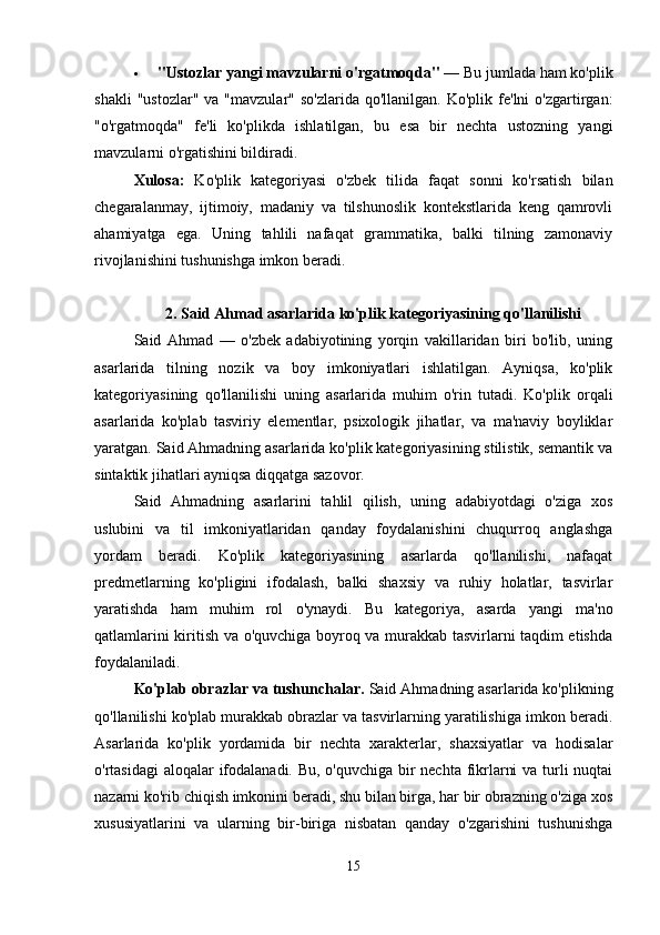  "Ustozlar yangi mavzularni o'rgatmoqda"  — Bu jumlada ham ko'plik
shakli  "ustozlar"   va  "mavzular"  so'zlarida   qo'llanilgan.  Ko'plik  fe'lni  o'zgartirgan:
"o'rgatmoqda"   fe'li   ko'plikda   ishlatilgan,   bu   esa   bir   nechta   ustozning   yangi
mavzularni o'rgatishini bildiradi.
Xulosa:   Ko'plik   kategoriyasi   o'zbek   tilida   faqat   sonni   ko'rsatish   bilan
chegaralanmay,   ijtimoiy,   madaniy   va   tilshunoslik   kontekstlarida   keng   qamrovli
ahamiyatga   ega.   Uning   tahlili   nafaqat   grammatika,   balki   tilning   zamonaviy
rivojlanishini tushunishga imkon beradi.
2. Said Ahmad asarlarida ko'plik kategoriyasining qo'llanilishi
Said   Ahmad   —   o'zbek   adabiyotining   yorqin   vakillaridan   biri   bo'lib,   uning
asarlarida   tilning   nozik   va   boy   imkoniyatlari   ishlatilgan.   Ayniqsa,   ko'plik
kategoriyasining   qo'llanilishi   uning   asarlarida   muhim   o'rin   tutadi.   Ko'plik   orqali
asarlarida   ko'plab   tasviriy   elementlar,   psixologik   jihatlar,   va   ma'naviy   boyliklar
yaratgan. Said Ahmadning asarlarida ko'plik kategoriyasining stilistik, semantik va
sintaktik jihatlari ayniqsa diqqatga sazovor.
Said   Ahmadning   asarlarini   tahlil   qilish,   uning   adabiyotdagi   o'ziga   xos
uslubini   va   til   imkoniyatlaridan   qanday   foydalanishini   chuqurroq   anglashga
yordam   beradi.   Ko'plik   kategoriyasining   asarlarda   qo'llanilishi,   nafaqat
predmetlarning   ko'pligini   ifodalash,   balki   shaxsiy   va   ruhiy   holatlar,   tasvirlar
yaratishda   ham   muhim   rol   o'ynaydi.   Bu   kategoriya,   asarda   yangi   ma'no
qatlamlarini kiritish va o'quvchiga boyroq va murakkab tasvirlarni taqdim etishda
foydalaniladi.
Ko'plab obrazlar va tushunchalar.  Said Ahmadning asarlarida ko'plikning
qo'llanilishi ko'plab murakkab obrazlar va tasvirlarning yaratilishiga imkon beradi.
Asarlarida   ko'plik   yordamida   bir   nechta   xarakterlar,   shaxsiyatlar   va   hodisalar
o'rtasidagi  aloqalar  ifodalanadi. Bu, o'quvchiga bir  nechta fikrlarni  va turli nuqtai
nazarni ko'rib chiqish imkonini beradi, shu bilan birga, har bir obrazning o'ziga xos
xususiyatlarini   va   ularning   bir-biriga   nisbatan   qanday   o'zgarishini   tushunishga
15 