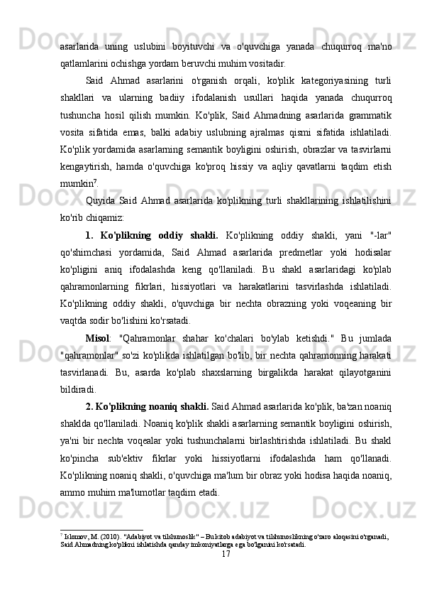 asarlarida   uning   uslubini   boyituvchi   va   o'quvchiga   yanada   chuqurroq   ma'no
qatlamlarini ochishga yordam beruvchi muhim vositadir.
Said   Ahmad   asarlarini   o'rganish   orqali,   ko'plik   kategoriyasining   turli
shakllari   va   ularning   badiiy   ifodalanish   usullari   haqida   yanada   chuqurroq
tushuncha   hosil   qilish   mumkin.   Ko'plik,   Said   Ahmadning   asarlarida   grammatik
vosita   sifatida   emas,   balki   adabiy   uslubning   ajralmas   qismi   sifatida   ishlatiladi.
Ko'plik yordamida asarlarning semantik boyligini  oshirish, obrazlar  va tasvirlarni
kengaytirish,   hamda   o'quvchiga   ko'proq   hissiy   va   aqliy   qavatlarni   taqdim   etish
mumkin 7
. 
Quyida   Said   Ahmad   asarlarida   ko'plikning   turli   shakllarining   ishlatilishini
ko'rib chiqamiz:
1.   Ko'plikning   oddiy   shakli.   Ko'plikning   oddiy   shakli,   yani   "-lar"
qo'shimchasi   yordamida,   Said   Ahmad   asarlarida   predmetlar   yoki   hodisalar
ko'pligini   aniq   ifodalashda   keng   qo'llaniladi.   Bu   shakl   asarlaridagi   ko'plab
qahramonlarning   fikrlari,   hissiyotlari   va   harakatlarini   tasvirlashda   ishlatiladi.
Ko'plikning   oddiy   shakli,   o'quvchiga   bir   nechta   obrazning   yoki   voqeaning   bir
vaqtda sodir bo'lishini ko'rsatadi.
Misol :   "Qahramonlar   shahar   ko'chalari   bo'ylab   ketishdi."   Bu   jumlada
"qahramonlar" so'zi ko'plikda ishlatilgan bo'lib, bir nechta qahramonning harakati
tasvirlanadi.   Bu,   asarda   ko'plab   shaxslarning   birgalikda   harakat   qilayotganini
bildiradi.
2. Ko'plikning noaniq shakli.  Said Ahmad asarlarida ko'plik, ba'zan noaniq
shaklda qo'llaniladi. Noaniq ko'plik shakli asarlarning semantik boyligini oshirish,
ya'ni   bir   nechta   voqealar   yoki   tushunchalarni   birlashtirishda   ishlatiladi.   Bu   shakl
ko'pincha   sub'ektiv   fikrlar   yoki   hissiyotlarni   ifodalashda   ham   qo'llanadi.
Ko'plikning noaniq shakli, o'quvchiga ma'lum bir obraz yoki hodisa haqida noaniq,
ammo muhim ma'lumotlar taqdim etadi.
7
 Islomov, M. (2010). "Adabiyot va tilshunoslik" – Bu kitob adabiyot va tilshunoslikning o'zaro aloqasini o'rganadi, 
Said Ahmadning ko'plikni ishlatishda qanday imkoniyatlarga ega bo'lganini ko'rsatadi.
17 