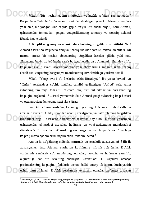 Misol :   "Bir   nechta   qadimiy   kitoblar   yodgorlik   sifatida   saqlanmoqda."
Bu jumlada "kitoblar" so'zi  noaniq shaklda  ishlatilgan, ya'ni  kitoblarning miqdori
yoki   aniq   bir   yodgorliklar   haqida   gapirilmaydi.   Bu   shakl   orqali,   Said   Ahmad,
qahramonlar   tomonidan   qolgan   yodgorliklarning   umumiy   va   noaniq   holatini
ifodalashga erishadi.
3. Ko'plikning aniq va noaniq shakllarining birgalikda ishlatilishi.   Said
Ahmad asarlarida ko'pincha aniq va noaniq shakllar parallel tarzda ishlatiladi. Bu
metod,   asarda   bir   nechta   obrazlarning   birgalikda   harakat   qilishi   yoki   turli
fikrlarning bir-birini to'ldirishi kerak bo'lgan holatlarda qo'llaniladi. Shunday qilib,
ko'plikning   aniq   shakli,   asarda   voqealar   yoki   obrazlarning   konkretligi   va   noaniq
shakli esa, voqeaning kengroq va murakkabroq tasvirlanishiga yordam beradi.
Misol :   "Yangi   avlod   o'z   fikrlarini   erkin   ifodalaydi."   Bu   yerda   "avlod"   va
"fikrlar"   so'zlaridagi   ko'plik   shakllari   parallel   qo'llanilgan.   "Avlod"   so'zi   yangi
avlodning   umumiy   ifodasini,   "fikrlar"   esa,   turli   xil   fikrlar   va   qarashlarning
ko'pligini anglatadi. Bu shakl yordamida Said Ahmad yangi avlodning ko'p fikrlari
va o'zgaruvchan dunyoqarashini aks ettiradi.
Said Ahmad asarlarida ko'plik kategoriyasining ifodalanishi turli shakllarda
amalga oshiriladi. Oddiy shakldan noaniq shaklgacha, va hatto ularning birgalikda
ishlatilishi   orqali,   asarlarda   obrazlar   va   tasvirlar   boyitiladi.   Ko'plik   yordamida
qahramonlar   o'rtasidagi   aloqalar,   hodisalar   va   vaqt-makonning   murakkabligi
ifodalanadi.   Bu   esa   Said   Ahmadning   asarlariga   badiiy   chuqurlik   va   o'quvchiga
ko'proq ma'no qatlamlarini taqdim etish imkonini beradi 8
.
Asarlarda   ko'plikning   stilistik,   semantik   va   sintaktik   xususiyatlari   Stilistik
xususiyatlar:   Said   Ahmad   asarlarida   ko'plikning   stilistik   roli   katta.   Ko'plik
yordamida   asarlarda   ko'p   miqdordagi   obrazlar,   tasvirlar   va   hodisalar   yaratilib,
o'quvchiga   har   bir   detalning   ahamiyati   ko'rsatiladi.   U   ko'plikni   nafaqat
predmetlarning   ko'pligini   ifodalash   uchun,   balki   badiiy   ifodalarni   kuchaytirish
uchun   ham   ishlatadi.   Ko'plik   yordamida   yoritilgan   obrazlar   bir-biriga   nisbatan
8
 Karimov, A. (2006). "O'zbek adabiyotining rivojlanish jarayonlari" – Ushbu manba o'zbek adabiyotining umumiy 
rivojlanishini, Said Ahmad asarlaridagi ko'plikni va uning jamiyatni tasvirlashdagi rolini o'rganadi.
18 