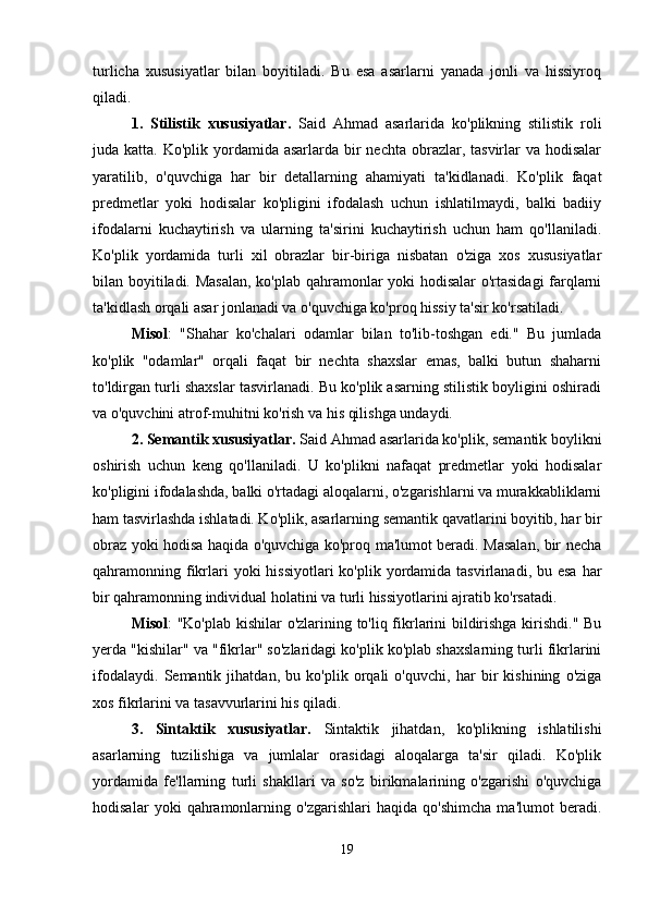turlicha   xususiyatlar   bilan   boyitiladi.   Bu   esa   asarlarni   yanada   jonli   va   hissiyroq
qiladi.
1.   Stilistik   xususiyatlar.   Said   Ahmad   asarlarida   ko'plikning   stilistik   roli
juda katta. Ko'plik yordamida asarlarda bir  nechta obrazlar, tasvirlar  va  hodisalar
yaratilib,   o'quvchiga   har   bir   detallarning   ahamiyati   ta'kidlanadi.   Ko'plik   faqat
predmetlar   yoki   hodisalar   ko'pligini   ifodalash   uchun   ishlatilmaydi,   balki   badiiy
ifodalarni   kuchaytirish   va   ularning   ta'sirini   kuchaytirish   uchun   ham   qo'llaniladi.
Ko'plik   yordamida   turli   xil   obrazlar   bir-biriga   nisbatan   o'ziga   xos   xususiyatlar
bilan boyitiladi. Masalan, ko'plab qahramonlar yoki hodisalar o'rtasidagi  farqlarni
ta'kidlash orqali asar jonlanadi va o'quvchiga ko'proq hissiy ta'sir ko'rsatiladi.
Misol :   "Shahar   ko'chalari   odamlar   bilan   to'lib-toshgan   edi."   Bu   jumlada
ko'plik   "odamlar"   orqali   faqat   bir   nechta   shaxslar   emas,   balki   butun   shaharni
to'ldirgan turli shaxslar tasvirlanadi. Bu ko'plik asarning stilistik boyligini oshiradi
va o'quvchini atrof-muhitni ko'rish va his qilishga undaydi.
2. Semantik xususiyatlar.  Said Ahmad asarlarida ko'plik, semantik boylikni
oshirish   uchun   keng   qo'llaniladi.   U   ko'plikni   nafaqat   predmetlar   yoki   hodisalar
ko'pligini ifodalashda, balki o'rtadagi aloqalarni, o'zgarishlarni va murakkabliklarni
ham tasvirlashda ishlatadi. Ko'plik, asarlarning semantik qavatlarini boyitib, har bir
obraz yoki hodisa haqida o'quvchiga ko'proq ma'lumot beradi. Masalan, bir necha
qahramonning fikrlari  yoki  hissiyotlari  ko'plik  yordamida tasvirlanadi,  bu esa har
bir qahramonning individual holatini va turli hissiyotlarini ajratib ko'rsatadi.
Misol : "Ko'plab kishilar o'zlarining to'liq fikrlarini bildirishga kirishdi." Bu
yerda "kishilar" va "fikrlar" so'zlaridagi ko'plik ko'plab shaxslarning turli fikrlarini
ifodalaydi.   Semantik   jihatdan,   bu   ko'plik   orqali   o'quvchi,   har   bir   kishining   o'ziga
xos fikrlarini va tasavvurlarini his qiladi.
3.   Sintaktik   xususiyatlar.   Sintaktik   jihatdan,   ko'plikning   ishlatilishi
asarlarning   tuzilishiga   va   jumlalar   orasidagi   aloqalarga   ta'sir   qiladi.   Ko'plik
yordamida   fe'llarning   turli   shakllari   va   so'z   birikmalarining   o'zgarishi   o'quvchiga
hodisalar   yoki   qahramonlarning   o'zgarishlari   haqida   qo'shimcha   ma'lumot   beradi.
19 