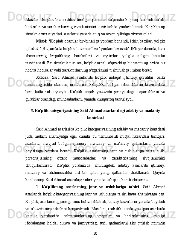 Masalan,   ko'plik   bilan   ishlov   berilgan   jumlalar   ko'pincha   ko'proq   dinamik   bo'lib,
hodisalar va xarakterlarning rivojlanishini tasvirlashda yordam beradi. Ko'plikning
sintaktik xususiyatlari, asarlarni yanada aniq va ravon qilishga xizmat qiladi.
Misol : "Ko'plab odamlar bir-birlariga yordam berishdi, lekin ba'zilari yolg'iz
qolishdi." Bu jumlada ko'plik "odamlar" va "yordam berishdi" fe'li yordamida, turli
shaxslarning   birgalikdagi   harakatlari   va   ayrimlari   yolg'iz   qolgan   holatlar
tasvirlanadi. Bu sintaktik tuzilma, ko'plik orqali o'quvchiga bir vaqtning o'zida bir
nechta hodisalar yoki xarakterlarning o'zgarishini tushunishga imkon beradi. 
Xulosa:   Said   Ahmad   asarlarida   ko'plik   nafaqat   ijtimoiy   guruhlar,   balki
insonning   ichki   olamini,   orzularini,   kelajakka   bo'lgan   ishonchlarini   tasvirlashda
ham   katta   rol   o'ynaydi.   Ko'plik   orqali   yozuvchi   jamiyatdagi   o'zgarishlarni   va
guruhlar orasidagi munosabatlarni yanada chuqurroq tasvirlaydi.
3. Ko'plik kategoriyasining Said Ahmad asarlaridagi adabiy va madaniy
konteksti
Said Ahmad asarlarida ko'plik kategoriyasining adabiy va madaniy konteksti
juda   muhim   ahamiyatga   ega,   chunki   bu   tilshunoslik   nuqtai   nazaridan   tashqari,
asarlarda   mavjud   bo'lgan   ijtimoiy,   madaniy   va   ma'naviy   qatlamlarni   yanada
boyitishga   yordam   beradi.   Ko'plik,   asarlarning   janr   va   uslublariga   ta'sir   qilib,
personajlarning   o'zaro   munosabatlari   va   xarakterlarning   rivojlanishini
chuqurlashtiradi.   Ko'plik   yordamida,   shuningdek,   adabiy   asarlarda   ijtimoiy,
madaniy   va   tilshunoslikka   oid   bir   qator   yangi   qatlamlar   shakllanadi.   Quyida
ko'plikning Said Ahmad asaridagi rolini yanada to'liqroq ko'rib chiqamiz.
1.   Ko'plikning   asarlarning   janr   va   uslublariga   ta'siri.   Said   Ahmad
asarlarida ko'plik kategoriyasining janr va uslublarga ta'siri  katta ahamiyatga ega.
Ko'plik, asarlarning janriga mos holda ishlatilib, badiiy tasvirlarni yanada boyitadi
va o'quvchining idrokini kengaytiradi. Masalan, realistik janrda yozilgan asarlarda
ko'plik   yordamida   qahramonlarning,   voqealar   va   hodisalarining   ko'pligi
ifodalangan   holda,   dunyo   va   jamiyatdagi   turli   qatlamlarni   aks   ettirish   mumkin
20 
