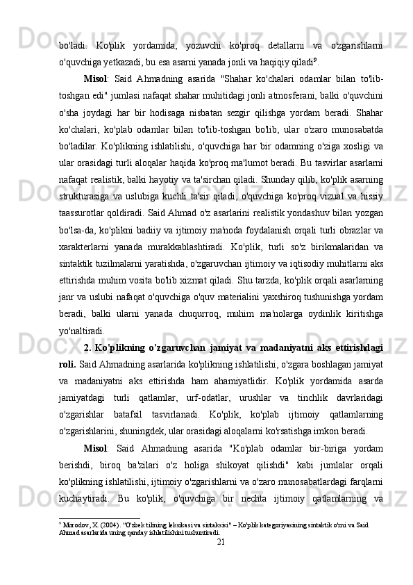 bo'ladi.   Ko'plik   yordamida,   yozuvchi   ko'proq   detallarni   va   o'zgarishlarni
o'quvchiga yetkazadi, bu esa asarni yanada jonli va haqiqiy qiladi 9
.
Misol :   Said   Ahmadning   asarida   "Shahar   ko'chalari   odamlar   bilan   to'lib-
toshgan edi" jumlasi nafaqat shahar muhitidagi jonli atmosferani, balki o'quvchini
o'sha   joydagi   har   bir   hodisaga   nisbatan   sezgir   qilishga   yordam   beradi.   Shahar
ko'chalari,   ko'plab   odamlar   bilan   to'lib-toshgan   bo'lib,   ular   o'zaro   munosabatda
bo'ladilar.   Ko'plikning   ishlatilishi,   o'quvchiga   har   bir   odamning   o'ziga   xosligi   va
ular orasidagi turli aloqalar haqida ko'proq ma'lumot beradi. Bu tasvirlar asarlarni
nafaqat realistik, balki hayotiy va ta'sirchan qiladi. Shunday qilib, ko'plik asarning
strukturasiga   va   uslubiga   kuchli   ta'sir   qiladi,   o'quvchiga   ko'proq   vizual   va   hissiy
taassurotlar qoldiradi. Said Ahmad o'z asarlarini realistik yondashuv bilan yozgan
bo'lsa-da, ko'plikni badiiy va ijtimoiy ma'noda foydalanish orqali turli obrazlar va
xarakterlarni   yanada   murakkablashtiradi.   Ko'plik,   turli   so'z   birikmalaridan   va
sintaktik tuzilmalarni yaratishda, o'zgaruvchan ijtimoiy va iqtisodiy muhitlarni aks
ettirishda muhim vosita bo'lib xizmat qiladi. Shu tarzda, ko'plik orqali asarlarning
janr va uslubi nafaqat o'quvchiga o'quv materialini yaxshiroq tushunishga yordam
beradi,   balki   ularni   yanada   chuqurroq,   muhim   ma'nolarga   oydinlik   kiritishga
yo'naltiradi.
2.   Ko'plikning   o'zgaruvchan   jamiyat   va   madaniyatni   aks   ettirishdagi
roli.  Said Ahmadning asarlarida ko'plikning ishlatilishi, o'zgara boshlagan jamiyat
va   madaniyatni   aks   ettirishda   ham   ahamiyatlidir.   Ko'plik   yordamida   asarda
jamiyatdagi   turli   qatlamlar,   urf-odatlar,   urushlar   va   tinchlik   davrlaridagi
o'zgarishlar   batafsil   tasvirlanadi.   Ko'plik,   ko'plab   ijtimoiy   qatlamlarning
o'zgarishlarini, shuningdek, ular orasidagi aloqalarni ko'rsatishga imkon beradi.
Misol :   Said   Ahmadning   asarida   "Ko'plab   odamlar   bir-biriga   yordam
berishdi,   biroq   ba'zilari   o'z   holiga   shikoyat   qilishdi"   kabi   jumlalar   orqali
ko'plikning ishlatilishi, ijtimoiy o'zgarishlarni va o'zaro munosabatlardagi farqlarni
kuchaytiradi.   Bu   ko'plik,   o'quvchiga   bir   nechta   ijtimoiy   qatlamlarning   va
9
 Murodov, X. (2004). "O'zbek tilining leksikasi va sintaksisi" – Ko'plik kategoriyasining sintaktik o'rni va Said 
Ahmad asarlarida uning qanday ishlatilishini tushuntiradi.
21 