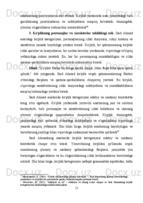 odamlarning pozitsiyalarini aks ettiradi. Ko'plik yordamida asar, jamiyatdagi turli
guruhlarning   pozitsiyalarini   va   ziddiyatlarni   aniqroq   ko'rsatadi,   shuningdek,
ijtimoiy o'zgarishlarni tushunishni osonlashtiradi 10
.
3.   Ko'plikning   personajlar   va   xarakterlar   tahlilidagi   roli.   Said   Ahmad
asaridagi   ko'plik   kategoriyasi,   personajlarning   ichki   dunyosini,   ruhiy   holatini   va
xarakterini   yanada   boyitishga   yordam   beradi.   Ko'plik,   bir   qahramonning   ko'plab
ichki qarorlar va hissiyotlarini, bir nechta tasvirlar yordamida, o'quvchiga to'liqroq
yetkazishga   imkon   yaratadi.   Bu,   har   bir   personajning   murakkabligini   va   ichki
qarama-qarshiliklarni aniqroq tasvirlash imkoniyatini beradi.
Misol : "Ko'plab fikrlar bir-biriga qarshi chiqdi, lekin faqat bitta qaror qabul
qilindi,"   deb   yozganida,   Said   Ahmad   ko'plik   orqali   qahramonlarning   fikrlari
o'rtasidagi   farqlarni   va   qarama-qarshiliklarni   chuqurroq   yoritadi.   Bu   ko'plik,
o'quvchiga   xarakterlarning   ichki   dunyosidagi   ziddiyatlarni   va   murakkabliklarni
aniqroq tushunishga yordam beradi.
Said   Ahmad   asarlarida   ko'plik   kategoriyasi   adabiy   va   madaniy   kontekstda
keng   o'rin   egallaydi.   Ko'plik   yordamida   yozuvchi   asarlarning   janr   va   uslubini
kuchaytirib,   turli   personajlar   va   xarakterlarning   ichki   holatlarini   va   ularning
ijtimoiy   o'zgarishlarga   munosabatini   chuqurlashtiradi.   Ko'plik,   shuningdek,
jamiyatdagi   turli   qatlamlar   o'rtasidagi   ziddiyatlarni   va   o'zgarishlarni   o'quvchiga
yanada   aniqroq   yetkazadi.   Shu   bilan   birga,   ko'plik   asarlarning   hayotiyligini   va
tasvirlarning jonliligi bilan o'quvchiga mukammal taassurotlar qoldiradi 11
.
Said   Ahmadning   asarlarida   ko'plik   kategoriyasi   adabiy   va   madaniy
kontekstda   chuqur   o'rin   tutadi.   Yozuvchining   ko'plikni   qo'llanishi   orqali
insonlarning   ijtimoiy   va   madaniy   qatlamlaridagi   farqlarni,   jamiyatda   yuz
berayotgan o'zgarishlarni  va bu o'zgarishlarning ichki  kechinmalarini  tasvirlashga
intiladi. Shu bilan birga, ko'plik kategoriyasi nafaqat grammatika aspektidan, balki
10
 Musurmonov, D. (2007). "O'zbek adabiyotidagi ijtimoiy mavzular" – Said Ahmadning ijtimoiy mavzulardagi 
yondashuvi va ko'plikni bu mavzularda qanday ishlatishi haqida ma'lumot beradi.
11
  Navro'zov,   M.   (2011).   "Adabiyot   va   til"   –   Adabiyot   va   tilning   o'zaro   aloqasi   va   Said   Ahmadning   ko'plik
kategoriyasini ishlatishdagi uslubini tahlil qiladi.
22 