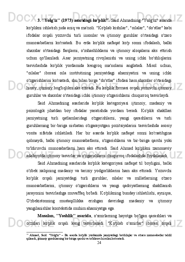 3. "Yolg'iz" (1973) asaridagi ko'plik 14
.   Said Ahmadning "Yolg'iz" asarida
ko'plikni ishlatish juda aniq va ma'noli. "Ko'plab kishilar", "oilalar", "do'stlar" kabi
ifodalar   orqali   yozuvchi   turli   insonlar   va   ijtimoiy   guruhlar   o'rtasidagi   o'zaro
munosabatlarni   ko'rsatadi.   Bu   erda   ko'plik   nafaqat   ko'p   sonni   ifodalash,   balki
shaxslar   o'rtasidagi   farqlarni,   o'xshashliklarni   va   ijtimoiy   aloqalarni   aks   ettirish
uchun   qo'llaniladi.   Asar   jamiyatning   rivojlanishi   va   uning   ichki   bo'shliqlarini
tasvirlashda   ko'plik   yordamida   kengroq   ma'nolarni   anglatadi.   Misol   uchun,
"oilalar"   iborasi   oila   institutining   jamiyatdagi   ahamiyatini   va   uning   ichki
o'zgarishlarini ko'rsatadi, shu bilan birga "do'stlar" ifodasi ham shaxslar o'rtasidagi
hissiy, ijtimoiy bog'liqlikni aks ettiradi. Bu ko'plik formasi orqali yozuvchi ijtimoiy
guruhlar va shaxslar o'rtasidagi ichki ijtimoiy o'zgarishlarni chuqurroq tasvirlaydi.
Said   Ahmadning   asarlarida   ko'plik   kategoriyasi   ijtimoiy,   madaniy   va
psixologik   jihatdan   boy   ifodalar   yaratishda   yordam   beradi.   Ko'plik   shakllari
jamiyatning   turli   qatlamlaridagi   o'zgarishlarni,   yangi   qarashlarni   va   turli
guruhlarning   bir-biriga   nisbatan   o'zgarayotgan   pozitsiyalarini   tasvirlashda   asosiy
vosita   sifatida   ishlatiladi.   Har   bir   asarda   ko'plik   nafaqat   sonni   ko'rsatibgina
qolmaydi,   balki   ijtimoiy   munosabatlarni,   o'zgarishlarni   va   bir-biriga   qarshi   yoki
to'ldiruvchi   munosabatlarni   ham   aks   ettiradi.   Said   Ahmad   ko'plikni   zamonaviy
adabiyotda ijtimoiy tasvirlar va o'zgarishlarni chuqurroq ifodalashda foydalanadi.
Said   Ahmadning   asarlarida   ko'plik   kategoriyasi   nafaqat   til   boyligini,   balki
o'zbek   xalqining   madaniy   va   tarixiy   yodgorliklarini   ham   aks   ettiradi.   Yozuvchi
ko'plik   orqali   jamiyatdagi   turli   guruhlar,   oilalar   va   millatlarning   o'zaro
munosabatlarini,   ijtimoiy   o'zgarishlarni   va   yangi   qadriyatlarning   shakllanish
jarayonini  tasvirlashga  muvaffaq bo'ladi. Ko'plikning bunday ishlatilishi, ayniqsa,
O'zbekistonning   mustaqillikka   erishgan   davridagi   madaniy   va   ijtimoiy
yangilanishlar kontekstida muhim ahamiyatga ega.
Masalan,   "Yoshlik"   asarida ,   o'smirlarning   hayotga   bo'lgan   qarashlari   va
orzulari   ko'plik   orqali   keng   tasvirlanadi.   "Ko'plab   o'smirlar"   iborasi   orqali
14
  Ahmad,   Said.   "Yolg'iz"   –   Bu   asarda   ko'plik   yordamida   jamiyatdagi   bo'shliqlar   va   o'zaro   munosabatlar   tahlil
qilinadi, ijtimoiy guruhlarning bir-biriga qarshi va to'ldiruvchi rolini ko'rsatadi.
24 