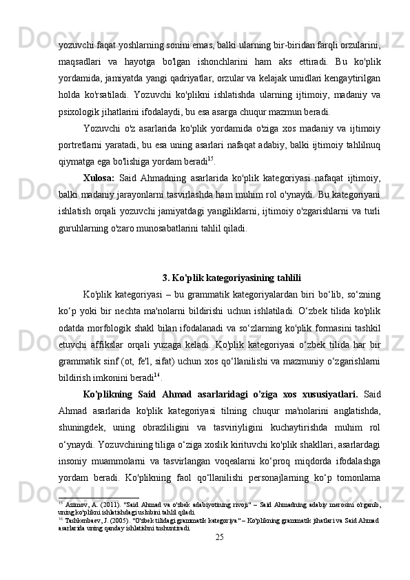 yozuvchi faqat yoshlarning sonini emas, balki ularning bir-biridan farqli orzularini,
maqsadlari   va   hayotga   bo'lgan   ishonchlarini   ham   aks   ettiradi.   Bu   ko'plik
yordamida, jamiyatda yangi qadriyatlar, orzular va kelajak umidlari kengaytirilgan
holda   ko'rsatiladi.   Yozuvchi   ko'plikni   ishlatishda   ularning   ijtimoiy,   madaniy   va
psixologik jihatlarini ifodalaydi, bu esa asarga chuqur mazmun beradi.
Yozuvchi   o'z   asarlarida   ko'plik   yordamida   o'ziga   xos   madaniy   va   ijtimoiy
portretlarni yaratadi, bu esa uning asarlari nafaqat adabiy, balki ijtimoiy tahlilnuq
qiymatga ega bo'lishiga yordam beradi 15
.
Xulosa:   Said   Ahmadning   asarlarida   ko'plik   kategoriyasi   nafaqat   ijtimoiy,
balki madaniy jarayonlarni tasvirlashda ham muhim rol o'ynaydi. Bu kategoriyani
ishlatish  orqali  yozuvchi  jamiyatdagi  yangiliklarni, ijtimoiy o'zgarishlarni  va turli
guruhlarning o'zaro munosabatlarini tahlil qiladi.
3.  Ko'plik kategoriyasining tahlili
Ko'plik   kategoriyasi   –   bu   grammatik   kategoriyalardan   biri   bo‘lib,   so‘zning
ko‘p   yoki   bir   nechta   ma'nolarni   bildirishi   uchun   ishlatiladi.   O‘zbek   tilida   ko'plik
odatda morfologik shakl bilan ifodalanadi va so‘zlarning ko'plik formasini tashkil
etuvchi   affikslar   orqali   yuzaga   keladi.   Ko'plik   kategoriyasi   o‘zbek   tilida   har   bir
grammatik sinf (ot, fe'l, sifat) uchun xos qo‘llanilishi va mazmuniy o‘zgarishlarni
bildirish imkonini beradi 16
.
Ko'plikning   Said   Ahmad   asarlaridagi   o'ziga   xos   xususiyatlari.   Said
Ahmad   asarlarida   ko'plik   kategoriyasi   tilning   chuqur   ma'nolarini   anglatishda,
shuningdek,   uning   obrazliligini   va   tasviriyligini   kuchaytirishda   muhim   rol
o‘ynaydi. Yozuvchining tiliga o‘ziga xoslik kirituvchi ko'plik shakllari, asarlardagi
insoniy   muammolarni   va   tasvirlangan   voqealarni   ko‘proq   miqdorda   ifodalashga
yordam   beradi.   Ko'plikning   faol   qo‘llanilishi   personajlarning   ko‘p   tomonlama
15
  Azimov,   A.   (2011).   "Said   Ahmad   va   o'zbek   adabiyotining  rivoji"   –   Said  Ahmadning   adabiy   merosini   o'rganib,
uning ko'plikni ishlatishdagi uslubini tahlil qiladi.
16
 Tashkenbaev, J. (2005). "O'zbek tilidagi grammatik kategoriya" – Ko'plikning grammatik jihatlari va Said Ahmad 
asarlarida uning qanday ishlatishni tushuntiradi.
25 