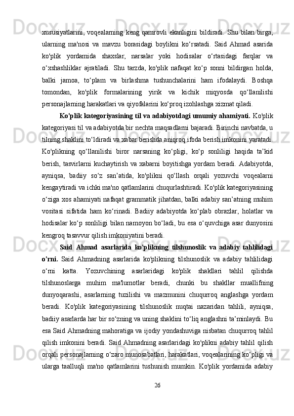 xususiyatlarini,   voqealarning   keng   qamrovli   ekanligini   bildiradi.   Shu   bilan   birga,
ularning   ma'nosi   va   mavzu   borasidagi   boylikni   ko‘rsatadi.   Said   Ahmad   asarida
ko'plik   yordamida   shaxslar,   narsalar   yoki   hodisalar   o‘rtasidagi   farqlar   va
o‘xshashliklar   ajratiladi.   Shu   tarzda,   ko'plik   nafaqat   ko‘p   sonni   bildirgan   holda,
balki   jamoa,   to‘plam   va   birlashma   tushunchalarini   ham   ifodalaydi.   Boshqa
tomondan,   ko'plik   formalarining   yirik   va   kichik   miqyosda   qo‘llanilishi
personajlarning harakatlari va qiyofalarini ko‘proq izohlashga xizmat qiladi.
Ko'plik kategoriyasining til va adabiyotdagi umumiy ahamiyati.  Ko'plik
kategoriyasi til va adabiyotda bir nechta maqsadlarni bajaradi. Birinchi navbatda, u
tilning shaklini to‘ldiradi va xabar berishda aniqroq ifoda berish imkonini yaratadi.
Ko'plikning   qo‘llanilishi   biror   narsaning   ko‘pligi,   ko‘p   sonliligi   haqida   ta’kid
berish,   tasvirlarni   kuchaytirish   va   xabarni   boyitishga   yordam   beradi.   Adabiyotda,
ayniqsa,   badiiy   so‘z   san’atida,   ko'plikni   qo‘llash   orqali   yozuvchi   voqealarni
kengaytiradi va ichki ma'no qatlamlarini chuqurlashtiradi. Ko'plik kategoriyasining
o‘ziga  xos ahamiyati  nafaqat  grammatik jihatdan, balki  adabiy san’atning muhim
vositasi   sifatida   ham   ko‘rinadi.   Badiiy   adabiyotda   ko‘plab   obrazlar,   holatlar   va
hodisalar  ko‘p sonliligi  bilan namoyon bo‘ladi, bu esa  o‘quvchiga asar  dunyosini
kengroq tasavvur qilish imkoniyatini beradi.
Said   Ahmad   asarlarida   ko'plikning   tilshunoslik   va   adabiy   tahlilidagi
o'rni.   Said   Ahmadning   asarlarida   ko'plikning   tilshunoslik   va   adabiy   tahlilidagi
o‘rni   katta.   Yozuvchining   asarlaridagi   ko'plik   shakllari   tahlil   qilishda
tilshunoslarga   muhim   ma'lumotlar   beradi,   chunki   bu   shakllar   muallifning
dunyoqarashi,   asarlarning   tuzilishi   va   mazmunini   chuqurroq   anglashga   yordam
beradi.   Ko'plik   kategoriyasining   tilshunoslik   nuqtai   nazaridan   tahlili,   ayniqsa,
badiiy asarlarda har bir so‘zning va uning shaklini to‘liq anglashni ta’minlaydi. Bu
esa Said Ahmadning mahoratiga va ijodiy yondashuviga nisbatan chuqurroq tahlil
qilish  imkonini   beradi.  Said Ahmadning  asarlaridagi   ko'plikni  adabiy  tahlil  qilish
orqali personajlarning o‘zaro munosabatlari, harakatlari, voqealarining ko‘pligi va
ularga   taalluqli   ma'no   qatlamlarini   tushunish   mumkin.   Ko'plik   yordamida   adabiy
26 