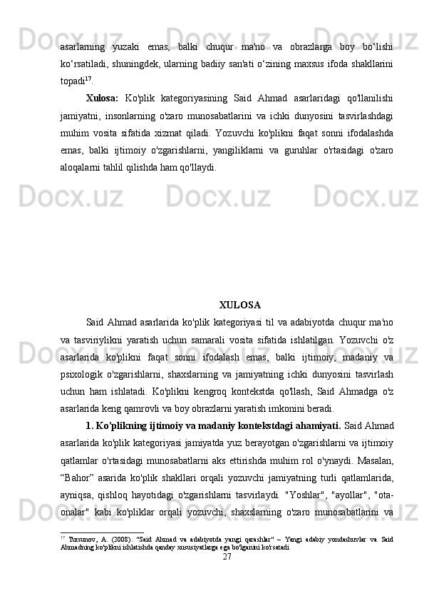 asarlarning   yuzaki   emas,   balki   chuqur   ma'no   va   obrazlarga   boy   bo‘lishi
ko‘rsatiladi, shuningdek, ularning badiiy san'ati  o‘zining maxsus  ifoda shakllarini
topadi 17
.
Xulosa:   Ko'plik   kategoriyasining   Said   Ahmad   asarlaridagi   qo'llanilishi
jamiyatni,   insonlarning   o'zaro   munosabatlarini   va   ichki   dunyosini   tasvirlashdagi
muhim   vosita   sifatida   xizmat   qiladi.   Yozuvchi   ko'plikni   faqat   sonni   ifodalashda
emas,   balki   ijtimoiy   o'zgarishlarni,   yangiliklarni   va   guruhlar   o'rtasidagi   o'zaro
aloqalarni tahlil qilishda ham qo'llaydi.
XULOSA
Said   Ahmad   asarlarida   ko'plik   kategoriyasi   til   va   adabiyotda   chuqur   ma'no
va   tasviriylikni   yaratish   uchun   samarali   vosita   sifatida   ishlatilgan.   Yozuvchi   o'z
asarlarida   ko'plikni   faqat   sonni   ifodalash   emas,   balki   ijtimoiy,   madaniy   va
psixologik   o'zgarishlarni,   shaxslarning   va   jamiyatning   ichki   dunyosini   tasvirlash
uchun   ham   ishlatadi.   Ko'plikni   kengroq   kontekstda   qo'llash,   Said   Ahmadga   o'z
asarlarida keng qamrovli va boy obrazlarni yaratish imkonini beradi.
1. Ko'plikning ijtimoiy va madaniy kontekstdagi ahamiyati.  Said Ahmad
asarlarida ko'plik kategoriyasi jamiyatda yuz berayotgan o'zgarishlarni va ijtimoiy
qatlamlar   o'rtasidagi   munosabatlarni   aks   ettirishda   muhim   rol   o'ynaydi.   Masalan,
“Bahor”   asarida   ko'plik   shakllari   orqali   yozuvchi   jamiyatning   turli   qatlamlarida,
ayniqsa,   qishloq   hayotidagi   o'zgarishlarni   tasvirlaydi.   "Yoshlar",   "ayollar",   "ota-
onalar"   kabi   ko'pliklar   orqali   yozuvchi,   shaxslarning   o'zaro   munosabatlarini   va
17
  Tursunov,   A.   (2008).   "Said   Ahmad   va   adabiyotda   yangi   qarashlar"   –   Yangi   adabiy   yondashuvlar   va   Said
Ahmadning ko'plikni ishlatishda qanday xususiyatlarga ega bo'lganini ko'rsatadi
27 