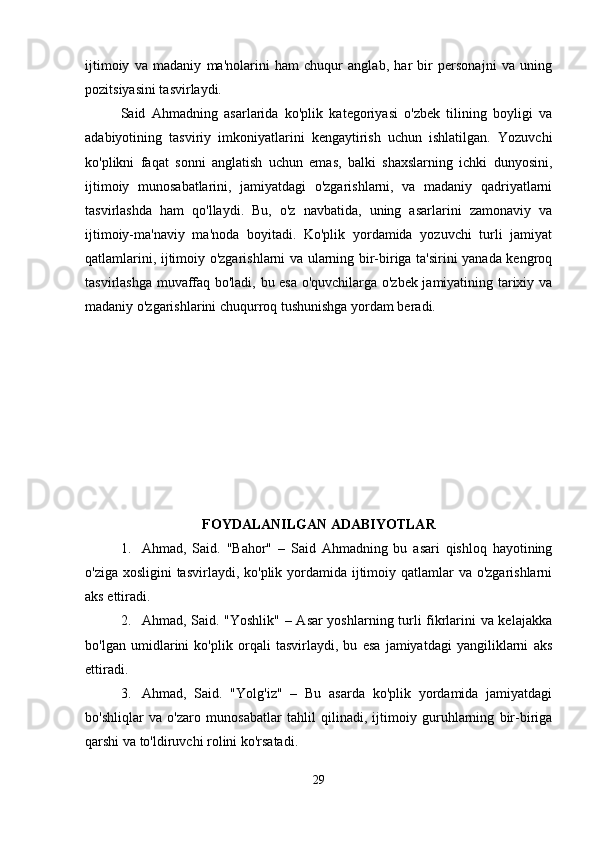 ijtimoiy   va   madaniy   ma'nolarini   ham   chuqur   anglab,   har   bir   personajni   va   uning
pozitsiyasini tasvirlaydi.
Said   Ahmadning   asarlarida   ko'plik   kategoriyasi   o'zbek   tilining   boyligi   va
adabiyotining   tasviriy   imkoniyatlarini   kengaytirish   uchun   ishlatilgan.   Yozuvchi
ko'plikni   faqat   sonni   anglatish   uchun   emas,   balki   shaxslarning   ichki   dunyosini,
ijtimoiy   munosabatlarini,   jamiyatdagi   o'zgarishlarni,   va   madaniy   qadriyatlarni
tasvirlashda   ham   qo'llaydi.   Bu,   o'z   navbatida,   uning   asarlarini   zamonaviy   va
ijtimoiy-ma'naviy   ma'noda   boyitadi.   Ko'plik   yordamida   yozuvchi   turli   jamiyat
qatlamlarini, ijtimoiy o'zgarishlarni va ularning bir-biriga ta'sirini yanada kengroq
tasvirlashga muvaffaq bo'ladi, bu esa o'quvchilarga o'zbek jamiyatining tarixiy va
madaniy o'zgarishlarini chuqurroq tushunishga yordam beradi.
FOYDALANILGAN ADABIYOTLAR
1. Ahmad,   Said.   "Bahor"   –   Said   Ahmadning   bu   asari   qishloq   hayotining
o'ziga xosligini tasvirlaydi, ko'plik yordamida ijtimoiy qatlamlar va o'zgarishlarni
aks ettiradi.
2. Ahmad, Said. "Yoshlik" – Asar yoshlarning turli fikrlarini va kelajakka
bo'lgan   umidlarini   ko'plik   orqali   tasvirlaydi,   bu   esa   jamiyatdagi   yangiliklarni   aks
ettiradi.
3. Ahmad,   Said.   "Yolg'iz"   –   Bu   asarda   ko'plik   yordamida   jamiyatdagi
bo'shliqlar   va   o'zaro   munosabatlar   tahlil   qilinadi,   ijtimoiy   guruhlarning   bir-biriga
qarshi va to'ldiruvchi rolini ko'rsatadi.
29 