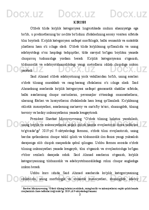 KIRISH
O'zbek   tilida   ko'plik   kategoriyasi   lingvistikada   muhim   ahamiyatga   ega
bo'lib, u predmetlarning bir nechta bo'lishini ifodalashning asosiy vositasi sifatida
tilni boyitadi. Ko'plik kategoriyasi nafaqat morfologik, balki semantik va sintaktik
jihatlarni   ham   o'z   ichiga   oladi.   O'zbek   tilida   ko'plikning   qo'llanilishi   va   uning
adabiyotdagi   o'rni   haqidagi   tadqiqotlar,   tilda   mavjud   bo'lgan   boylikni   yanada
chuqurroq   tushunishga   yordam   beradi.   Ko'plik   kategoriyasini   o'rganish,
tilshunoslik   va   adabiyotshunoslikdagi   yangi   metodlarni   ishlab   chiqishga   imkon
yaratadi.
Said   Ahmad   o'zbek   adabiyotining   yirik   vakillaridan   bo'lib,   uning   asarlari
o'zbek   tilining   murakkab   va   rang-barang   ifodalarini   o'z   ichiga   oladi.   Said
Ahmadning   asarlarida   ko'plik   kategoriyasi   nafaqat   grammatik   shakllar   sifatida,
balki   asarlarning   chuqur   ma'nolarini,   personajlar   o'rtasidagi   munosabatlarni,
ularning   fikrlari   va   hissiyotlarini   ifodalashda   ham   keng   qo'llaniladi.   Ko'plikning
stilistik   xususiyatlari,   asarlarning   ma'naviy   va   ma'rifiy   ta'siri,   shuningdek,   tilning
tasviriy va badiiy imkoniyatlarini yanada kengaytiradi.
Prezident   Shavkat   Mirziyoyevning   "O'zbek   tilining   holatini   yaxshilash,
uning boylik va imkoniyatlarini saqlab qolish hamda rivojlantirish chora-tadbirlari
to'g'risida"gi 1
  2019-yil   9-oktyabrdagi   farmoni,   o'zbek   tilini   rivojlantirish,   uning
barcha  qatlamlarini   chuqur   tahlil   qilish   va  tilshunoslik   ilm-fanini   yangi   yuksalish
darajasiga   olib   chiqish   maqsadida   qabul   qilingan.   Ushbu   farmon   asosida   o'zbek
tilining   imkoniyatlari   yanada   kengayib,   tilni   o'rganish   va   rivojlantirishga   bo'lgan
e'tibor   sezilarli   darajada   oshdi.   Said   Ahmad   asarlarini   o'rganish,   ko'plik
kategoriyasining   tilshunoslik   va   adabiyotshunoslikdagi   rolini   chuqur   anglashga
imkon beradi.
Ushbu   kurs   ishida   Said   Ahmad   asarlarida   ko'plik   kategoriyasining
ishlatilishi,   uning   morfologik   va   semantik   xususiyatlari,   shuningdek,   adabiy
1
 Shavkat Mirziyoyevning "O'zbek tilining holatini yaxshilash, uning boylik va imkoniyatlarini saqlab qolish hamda
rivojlantirish chora-tadbirlari to'g'risida"gi  2019-yil 9-oktyabrdagi farmoni
3 