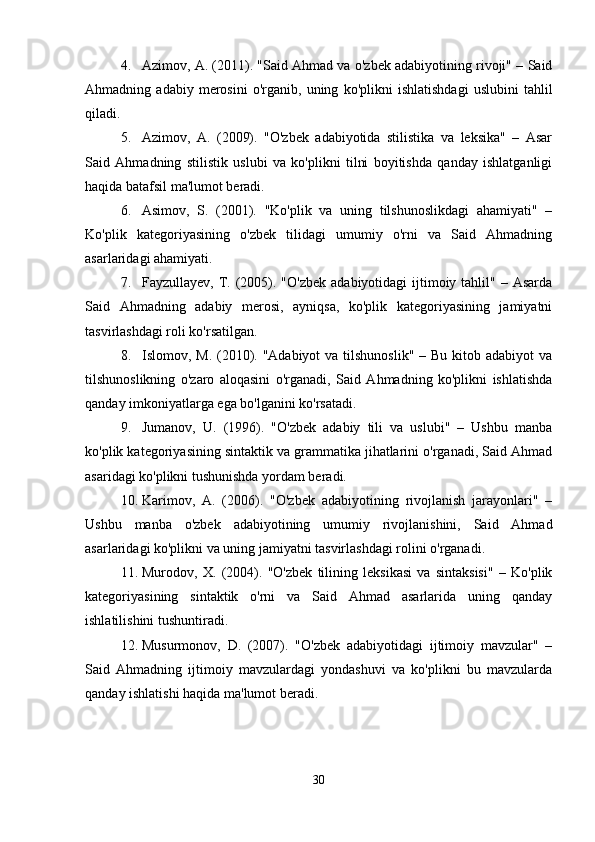 4. Azimov, A. (2011). "Said Ahmad va o'zbek adabiyotining rivoji" – Said
Ahmadning   adabiy   merosini   o'rganib,   uning   ko'plikni   ishlatishdagi   uslubini   tahlil
qiladi.
5. Azimov,   A.   (2009).   "O'zbek   adabiyotida   stilistika   va   leksika"   –   Asar
Said   Ahmadning   stilistik   uslubi   va   ko'plikni   tilni   boyitishda   qanday   ishlatganligi
haqida batafsil ma'lumot beradi.
6. Asimov,   S.   (2001).   "Ko'plik   va   uning   tilshunoslikdagi   ahamiyati"   –
Ko'plik   kategoriyasining   o'zbek   tilidagi   umumiy   o'rni   va   Said   Ahmadning
asarlaridagi ahamiyati.
7. Fayzullayev,  T.  (2005). "O'zbek   adabiyotidagi  ijtimoiy tahlil"  – Asarda
Said   Ahmadning   adabiy   merosi,   ayniqsa,   ko'plik   kategoriyasining   jamiyatni
tasvirlashdagi roli ko'rsatilgan.
8. Islomov, M. (2010). "Adabiyot  va tilshunoslik"  – Bu kitob adabiyot  va
tilshunoslikning   o'zaro   aloqasini   o'rganadi,   Said   Ahmadning   ko'plikni   ishlatishda
qanday imkoniyatlarga ega bo'lganini ko'rsatadi.
9. Jumanov,   U.   (1996).   "O'zbek   adabiy   tili   va   uslubi"   –   Ushbu   manba
ko'plik kategoriyasining sintaktik va grammatika jihatlarini o'rganadi, Said Ahmad
asaridagi ko'plikni tushunishda yordam beradi.
10. Karimov,   A.   (2006).   "O'zbek   adabiyotining   rivojlanish   jarayonlari"   –
Ushbu   manba   o'zbek   adabiyotining   umumiy   rivojlanishini,   Said   Ahmad
asarlaridagi ko'plikni va uning jamiyatni tasvirlashdagi rolini o'rganadi.
11. Murodov,   X.   (2004).   "O'zbek   tilining   leksikasi   va   sintaksisi"   –   Ko'plik
kategoriyasining   sintaktik   o'rni   va   Said   Ahmad   asarlarida   uning   qanday
ishlatilishini tushuntiradi.
12. Musurmonov,   D.   (2007).   "O'zbek   adabiyotidagi   ijtimoiy   mavzular"   –
Said   Ahmadning   ijtimoiy   mavzulardagi   yondashuvi   va   ko'plikni   bu   mavzularda
qanday ishlatishi haqida ma'lumot beradi.
30 