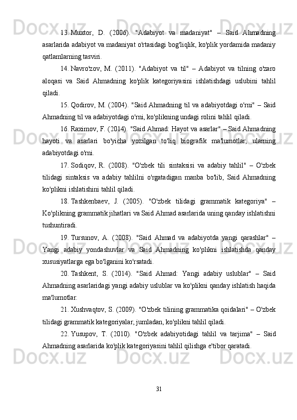 13. Muxtor,   D.   (2006).   "Adabiyot   va   madaniyat"   –   Said   Ahmadning
asarlarida adabiyot va madaniyat o'rtasidagi bog'liqlik, ko'plik yordamida madaniy
qatlamlarning tasviri.
14. Navro'zov,   M.   (2011).   "Adabiyot   va   til"   –   Adabiyot   va   tilning   o'zaro
aloqasi   va   Said   Ahmadning   ko'plik   kategoriyasini   ishlatishdagi   uslubini   tahlil
qiladi.
15. Qodirov, M. (2004). "Said Ahmadning til va adabiyotdagi o'rni" – Said
Ahmadning til va adabiyotdagi o'rni, ko'plikning undagi rolini tahlil qiladi.
16. Raximov, F. (2014). "Said Ahmad: Hayot va asarlar" – Said Ahmadning
hayoti   va   asarlari   bo'yicha   yozilgan   to'liq   biografik   ma'lumotlar,   ularning
adabiyotdagi o'rni.
17. Sodiqov,   R.   (2008).   "O'zbek   tili   sintaksisi   va   adabiy   tahlil"   –   O'zbek
tilidagi   sintaksis   va   adabiy   tahlilni   o'rgatadigan   manba   bo'lib,   Said   Ahmadning
ko'plikni ishlatishini tahlil qiladi.
18. Tashkenbaev,   J.   (2005).   "O'zbek   tilidagi   grammatik   kategoriya"   –
Ko'plikning grammatik jihatlari va Said Ahmad asarlarida uning qanday ishlatishni
tushuntiradi.
19. Tursunov,   A.   (2008).   "Said   Ahmad   va   adabiyotda   yangi   qarashlar"   –
Yangi   adabiy   yondashuvlar   va   Said   Ahmadning   ko'plikni   ishlatishda   qanday
xususiyatlarga ega bo'lganini ko'rsatadi.
20. Tashkent,   S.   (2014).   "Said   Ahmad:   Yangi   adabiy   uslublar"   –   Said
Ahmadning asarlaridagi yangi adabiy uslublar va ko'plikni qanday ishlatish haqida
ma'lumotlar.
21. Xushvaqtov, S. (2009). "O'zbek tilining grammatika qoidalari" – O'zbek
tilidagi grammatik kategoriyalar, jumladan, ko'plikni tahlil qiladi.
22. Yusupov,   T.   (2010).   "O'zbek   adabiyotidagi   tahlil   va   tarjima"   –   Said
Ahmadning asarlarida ko'plik kategoriyasini tahlil qilishga e'tibor qaratadi.
31 