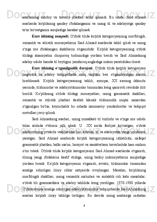 asarlarning   uslubiy   va   tasviriy   jihatlari   tahlil   qilinadi.   Bu   ishda,   Said   Ahmad
asarlarida   ko'plikning   qanday   ifodalanganini   va   uning   til   va   adabiyotga   qanday
ta'sir ko'rsatganini aniqlashga harakat qilinadi.
Kurs ishining   maqsadi.   O'zbek tilida ko'plik kategoriyasining  morfologik,
semantik   va   stilistik   xususiyatlarini   Said   Ahmad   asarlarida   tahlil   qilish   va   uning
o'ziga   xos   ifodalangan   shakllarini   o'rganishdir.   Ko'plik   kategoriyasining   o'zbek
tilidagi   ahamiyatini   chuqurroq   tushunishga   yordam   berish   va   Said   Ahmadning
adabiy uslubi hamda til boyligini yaxshiroq anglashga imkon yaratishdan iborat.
Kurs   ishining   o‘rganilganlik   darajasi.   O'zbek   tilida   ko'plik   kategoriyasi
lingvistik   va   adabiy   tadqiqotlarda   uzoq   vaqtdan   beri   o'rganilayotgan   mavzu
hisoblanadi.   Ko'plik   kategoriyasining   tahlili,   ayniqsa,   XX   asrning   ikkinchi
yarmida, tilshunoslar va adabiyotshunoslar tomonidan keng qamrovli ravishda olib
borildi.   Ko'plikning   o'zbek   tilidagi   xususiyatlari,   uning   grammatik   shakllari,
semantik   va   stilistik   jihatlari   dastlab   klassik   tilshunoslik   nuqtai   nazaridan
o'rganilgan   bo'lsa,   keyinchalik   bu   sohada   zamonaviy   yondashuvlar   va   tadqiqot
metodlari joriy qilindi.
Said   Ahmadning   asarlari,   uning   murakkab   til   tuzilishi   va   o'ziga   xos   uslubi
bilan   alohida   e'tiborni   jalb   qiladi.   U     XX   asrda   faoliyat   ko'rsatgan,   o'zbek
adabiyotining yetakchi vakillaridan biri sifatida, til va adabiyotda yangi uslublarni
yaratgan.   Said   Ahmad   asarlarida   ko'plik   kategoriyasining   ishlatilishi,   nafaqat
grammatik jihatdan, balki ma'no, hissiyot va xarakterlarni tasvirlashda ham muhim
o'rin   tutadi.   O'zbek   tilida   ko'plik   kategoriyasini   Said   Ahmad   asarlarida   o'rganish,
tilning   yangi   ifodalarini   kashf   etishga,   uning   badiiy   imkoniyatlarini   aniqlashga
yordam   beradi.   Ko'plik   kategoriyasini   o'rganish,   avvalo,   tilshunoslar   tomonidan
amalga   oshirilgan   ilmiy   ishlar   natijasida   rivojlangan.   Masalan,   ko'plikning
morfologik   shakllari,   uning   semantik   ma'nolari   va   sintaktik   roli   kabi   masalalar,
o'zbek   tili   grammatikasi   va   adabiy   tahlilida   keng   yoritilgan.   1970-1980   yillarda
O'zbekistonda amalga oshirilgan adabiyotshunoslik tadqiqotlarida Said Ahmadning
asarlari   ko'plab   ilmiy   tahlilga   tortilgan.   Bu   davrda   uning   asarlariga   nisbatan
4 