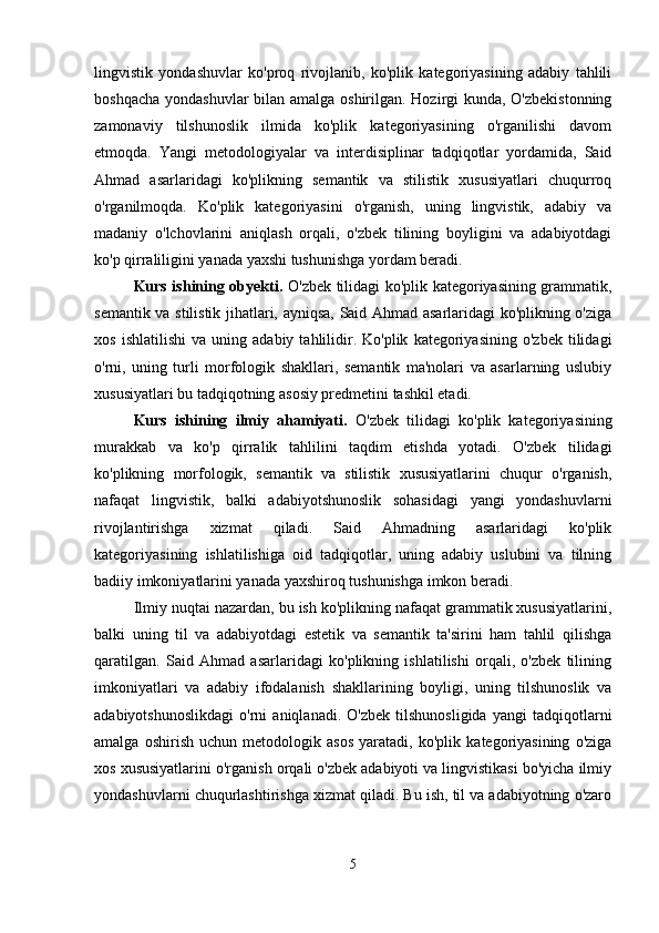 lingvistik   yondashuvlar   ko'proq   rivojlanib,   ko'plik   kategoriyasining   adabiy   tahlili
boshqacha yondashuvlar  bilan amalga oshirilgan. Hozirgi  kunda, O'zbekistonning
zamonaviy   tilshunoslik   ilmida   ko'plik   kategoriyasining   o'rganilishi   davom
etmoqda.   Yangi   metodologiyalar   va   interdisiplinar   tadqiqotlar   yordamida,   Said
Ahmad   asarlaridagi   ko'plikning   semantik   va   stilistik   xususiyatlari   chuqurroq
o'rganilmoqda.   Ko'plik   kategoriyasini   o'rganish,   uning   lingvistik,   adabiy   va
madaniy   o'lchovlarini   aniqlash   orqali,   o'zbek   tilining   boyligini   va   adabiyotdagi
ko'p qirraliligini yanada yaxshi tushunishga yordam beradi.
Kurs ishining obyekti.   O'zbek tilidagi ko'plik kategoriyasining grammatik,
semantik va stilistik jihatlari, ayniqsa, Said Ahmad asarlaridagi ko'plikning o'ziga
xos   ishlatilishi   va   uning   adabiy   tahlilidir.  Ko'plik   kategoriyasining   o'zbek   tilidagi
o'rni,   uning   turli   morfologik   shakllari,   semantik   ma'nolari   va   asarlarning   uslubiy
xususiyatlari bu tadqiqotning asosiy predmetini tashkil etadi.
Kurs   ishining   ilmiy   ahamiyati.   O'zbek   tilidagi   ko'plik   kategoriyasining
murakkab   va   ko'p   qirralik   tahlilini   taqdim   etishda   yotadi.   O'zbek   tilidagi
ko'plikning   morfologik,   semantik   va   stilistik   xususiyatlarini   chuqur   o'rganish,
nafaqat   lingvistik,   balki   adabiyotshunoslik   sohasidagi   yangi   yondashuvlarni
rivojlantirishga   xizmat   qiladi.   Said   Ahmadning   asarlaridagi   ko'plik
kategoriyasining   ishlatilishiga   oid   tadqiqotlar,   uning   adabiy   uslubini   va   tilning
badiiy imkoniyatlarini yanada yaxshiroq tushunishga imkon beradi.
Ilmiy nuqtai nazardan, bu ish ko'plikning nafaqat grammatik xususiyatlarini,
balki   uning   til   va   adabiyotdagi   estetik   va   semantik   ta'sirini   ham   tahlil   qilishga
qaratilgan.   Said   Ahmad   asarlaridagi   ko'plikning   ishlatilishi   orqali,   o'zbek   tilining
imkoniyatlari   va   adabiy   ifodalanish   shakllarining   boyligi,   uning   tilshunoslik   va
adabiyotshunoslikdagi   o'rni   aniqlanadi.   O'zbek   tilshunosligida   yangi   tadqiqotlarni
amalga   oshirish   uchun   metodologik   asos   yaratadi,   ko'plik   kategoriyasining   o'ziga
xos xususiyatlarini o'rganish orqali o'zbek adabiyoti va lingvistikasi bo'yicha ilmiy
yondashuvlarni chuqurlashtirishga xizmat qiladi. Bu ish, til va adabiyotning o'zaro
5 