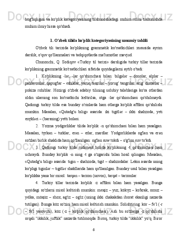 bog'liqligini va ko'plik kategoriyasining tilshunoslikdagi muhim rolini tushunishda
muhim ilmiy hissa qo'shadi.
1.   O'zbek tilida ko'plik kategoriyasining umumiy tahlili
O'zbek   tili   tarixida   ko'plikning   grammatik   ko'rsatkichlari   xususida   ayrim
darslik, o'quv qo'llanmalari va tadqiqotlarda ma'lumotlar mavjud.
Chunonchi,   Q.   Sodiqov   «Turkiy   til   tarixi»   darsligida   turkiy   tillar   tarixida
ko'plikning grammatik ko'rsatkichlari sifatida quyidagilarni aytib o'tadi:
1. Ko'plikning   -l ә r,   -lar   qo'shimchasi   bilan:   bilg ә l ә r   –   donolar,   alplar   –
pahlavonlar, qapug'lar – eshiklar, yaruq t әң ril ә r – yorug‘ tangrilar, arïg` dintarlar –
pokiza   rohiblar.   Hozirgi   o'zbek   adabiy   tilining   uslubiy   talablariga   ko'ra   otlardan
oldin   ularning   son   ko'rsatkichi   keltirilsa,   otga   -lar   qo'shimchasi   qo'shilmaydi.
Qadimgi   turkiy   tilda   esa   bunday   o'rinlarda   ham   otlarga   ko'plik   affiksi   qo'shilishi
mumkin.   Masalan,   «Qutadg'u   bilig»   asarida:   iki   tigitl ә r   –   ikki   shahzoda,   yeti
en ү kl ә ri – (barsning) yetti bolasi.
2. Yozma   yodgorliklar   tilida   ko'plik   -n   qo'shimchasi   bilan   ham   yasalgan.
Masalan,   t ү rk ә n   –   turklar,   er ә n   –   erlar,   mardlar.   Yodgorliklarda   og'lan   va   er ә n
so'zlari birlik shaklida ham qo'llanilgan: og'lan suw tokdi – o'g'lon suv to'kdi.
3. Qadimgi   turkiy   tilda   rudiment   holida   ko'plikning   -t   qo'shimchasi   ham
uchraydi.   Bunday   ko'plik   -n   ning   -t   ga   o'zgarishi   bilan   hosil   qilingan.   Masalan,
«Qutadg'u bilig» asarida: tigin – shahzoda, tigit – shahzodalar. Lekin asarda uning
ko'pligi tiginl ә r ~ tigitl ә r shakllarida ham qo'llanilgan. Bunday usul bilan yasalgan
ko'plikka yana bir misol: tarqan – tarxon (unvon), tarqat – tarxonlar.
4. Turkiy   tillar   tarixida   ko'plik   -z   affiksi   bilan   ham   yasalgan.   Bunga
quyidagi so'zlarni misol keltirish mumkin: me ң iz – yuz, kök ү z – ko'krak, omuz –
yelka,  mö ң üz –  shox,  ag'ïz  – og'iz  (uning ikki   chakakdan  iborat   ekanligi  nazarda
tutilgan). Bunga köz so'zini ham misol keltirish mumkin. Solishtiring: kör – fe’l (-r
–   fe’l   yasovchi),   köz   (-z   –   ko'plik   qo'shimchasi).   Asli   bu   so'zlarga   -z   qo'shilishi
orqali “ikkilik, juftlik” nazarda tutilmoqda. Biroq, turkiy tilda “ikkilik” yo'q. Biror
6 