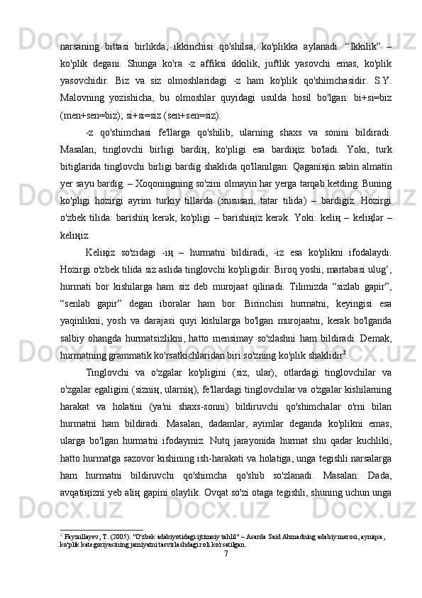 narsaning   bittasi   birlikda,   ikkinchisi   qo'shilsa,   ko'plikka   aylanadi.   “Ikkilik”   –
ko'plik   degani.   Shunga   ko'ra   -z   affiksi   ikkilik,   juftlik   yasovchi   emas,   ko'plik
yasovchidir.   Biz   va   siz   olmoshlaridagi   -z   ham   ko'plik   qo'shimchasidir.   S.Y.
Malovning   yozishicha,   bu   olmoshlar   quyidagi   usulda   hosil   bo'lgan:   bi+si=biz
(men+sen=biz); si+si=siz (sen+sen=siz).
-z   qo'shimchasi   fe'llarga   qo'shilib,   ularning   shaxs   va   sonini   bildiradi.
Masalan,   tinglovchi   birligi   bardï ң ,   ko'pligi   esa   bardï ң ïz   bo'ladi.   Yoki,   turk
bitiglarida tinglovchi birligi bardïg shaklida qo'llanilgan: Qaganï ң ïn sabïn almatïn
yer sayu bardïg. – Xoqoningning so'zini olmayin har yerga tarqab ketding. Buning
ko'pligi   hozirgi   ayrim   turkiy   tillarda   (xususan,   tatar   tilida)   –   bardïgïz.   Hozirgi
o'zbek   tilida:   barïshï ң   ker ә k,   ko'pligi   –   barïshï ң ïz   ker ә k.   Yoki:   keli ң   –   keli ң l ә r   –
keli ң iz.
Keli ң iz   so'zidagi   -i ң   –   hurmatni   bildiradi,   -iz   esa   ko'plikni   ifodalaydi.
Hozirgi o'zbek tilida siz aslida tinglovchi ko'pligidir. Biroq yoshi, martabasi ulug‘,
hurmati   bor   kishilarga   ham   siz   deb   murojaat   qilinadi.   Tilimizda   “sizlab   gapir”,
“senlab   gapir”   degan   iboralar   ham   bor.   Birinchisi   hurmatni,   keyingisi   esa
yaqinlikni,   yosh   va   darajasi   quyi   kishilarga   bo'lgan   murojaatni,   kerak   bo'lganda
salbiy   ohangda   hurmatsizlikni,   hatto   mensimay   so'zlashni   ham   bildiradi.   Demak,
hurmatning grammatik ko'rsatkichlaridan biri so'zning ko'plik shaklidir 2
.
Tinglovchi   va   o'zgalar   ko'pligini   (siz,   ular),   otlardagi   tinglovchilar   va
o'zgalar egaligini (sizni ң , ularnï ң ), fe'llardagi tinglovchilar va o'zgalar kishilarning
harakat   va   holatini   (ya'ni   shaxs-sonni)   bildiruvchi   qo'shimchalar   o'rni   bilan
hurmatni   ham   bildiradi.   Masalan,   dadamlar,   ayïmlar   deganda   ko'plikni   emas,
ularga   bo'lgan   hurmatni   ifodaymiz.   Nutq   jarayonida   hurmat   shu   qadar   kuchliki,
hatto hurmatga sazovor kishining ish-harakati va holatiga, unga tegishli narsalarga
ham   hurmatni   bildiruvchi   qo'shimcha   qo'shib   so'zlanadi.   Masalan:   Dada,
avqatï ң ïznï yeb alï ң  gapini olaylik. Ovqat so'zi otaga tegishli, shuning uchun unga
2
 Fayzullayev, T. (2005). "O'zbek adabiyotidagi ijtimoiy tahlil" – Asarda Said Ahmadning adabiy merosi, ayniqsa, 
ko'plik kategoriyasining jamiyatni tasvirlashdagi roli ko'rsatilgan.
7 