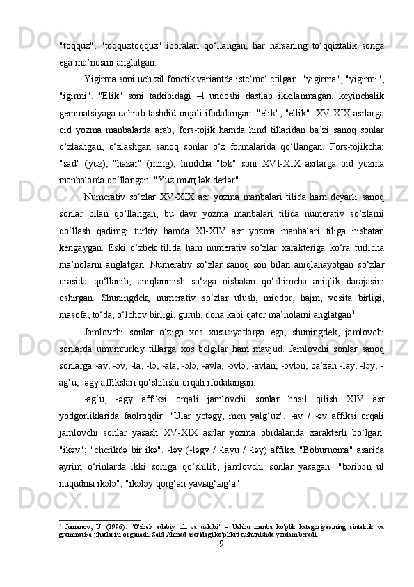 "toqquz",   "toqquztoqquz"   iboralari   qo‘llangan,   har   narsaning   to‘qqiztalik   songa
ega ma’nosini anglatgan.
Yigirma soni uch xil fonetik variantda iste’mol etilgan: "yigirma", "yigirmi",
"igirmi".   "Elik"   soni   tarkibidagi   –l   undoshi   dastlab   ikkilanmagan,   keyinchalik
geminatsiyaga uchrab tashdid orqali ifodalangan: "elik", "ellik". XV-XIX asrlarga
oid   yozma   manbalarda   arab,   fors-tojik   hamda   hind   tillaridan   ba’zi   sanoq   sonlar
o‘zlashgan,   o‘zlashgan   sanoq   sonlar   o‘z   formalarida   qo‘llangan.   Fors-tojikcha:
"sad"   (yuz),   "hazar"   (ming);   hindcha   "lәk"   soni   XVI-XIX   asrlarga   oid   yozma
manbalarda qo‘llangan: "Yuz mың lәk derlәr".
Numerativ   so‘zlar   XV-XIX   asr   yozma   manbalari   tilida   ham   deyarli   sanoq
sonlar   bilan   qo‘llangan,   bu   davr   yozma   manbalari   tilida   numerativ   so‘zlarni
qo‘llash   qadimgi   turkiy   hamda   XI-XIV   asr   yozma   manbalari   tiliga   nisbatan
kengaygan.   Eski   o‘zbek   tilida   ham   numerativ   so‘zlar   xarakteriga   ko‘ra   turlicha
ma’nolarni   anglatgan.   Numerativ   so‘zlar   sanoq   son   bilan   aniqlanayotgan   so‘zlar
orasida   qo‘llanib,   aniqlanmish   so‘zga   nisbatan   qo‘shimcha   aniqlik   darajasini
oshirgan.   Shuningdek,   numerativ   so‘zlar   ulush,   miqdor,   hajm,   vosita   birligi,
masofa, to‘da, o‘lchov birligi, guruh, dona kabi qator ma’nolarni anglatgan 3
.
Jamlovchi   sonlar   o‘ziga   xos   xususiyatlarga   ega,   shuningdek,   jamlovchi
sonlarda   umumturkiy   tillarga   xos   belgilar   ham   mavjud.   Jamlovchi   sonlar   sanoq
sonlarga -av, -әv, -la, -lә, -ala, -әlә, -avla, -әvlә, -avlan, -әvlәn, ba’zan -lay, -lәy; -
ag‘u, -әgү affikslari qo‘shilishi orqali ifodalangan. 
-ag‘u,   -әgү   affiksi   orqali   jamlovchi   sonlar   hosil   qilish   XIV   asr
yodgorliklarida   faolroqdir:   "Ular   yetәgү,   men   yalg‘uz".   -av   /   -әv   affiksi   orqali
jamlovchi   sonlar   yasash   XV-XIX   asrlar   yozma   obidalarida   xarakterli   bo‘lgan:
"ikәv";   "cherikdә   bir   ikә".   -lәy   (-lәgү   /   -layu   /   -lәy)   affiksi   "Boburnoma"   asarida
ayrim   o‘rinlarda   ikki   soniga   qo‘shilib,   jamlovchi   sonlar   yasagan:   "bәribәn   ul
nuqudnы ikәlә"; "ikәlәy qorg‘an yavыg‘ыg‘a".
3
  Jumanov,   U.   (1996).   "O'zbek   adabiy   tili   va   uslubi"   –   Ushbu   manba   ko'plik   kategoriyasining   sintaktik   va
grammatika jihatlarini o'rganadi, Said Ahmad asaridagi ko'plikni tushunishda yordam beradi.
9 