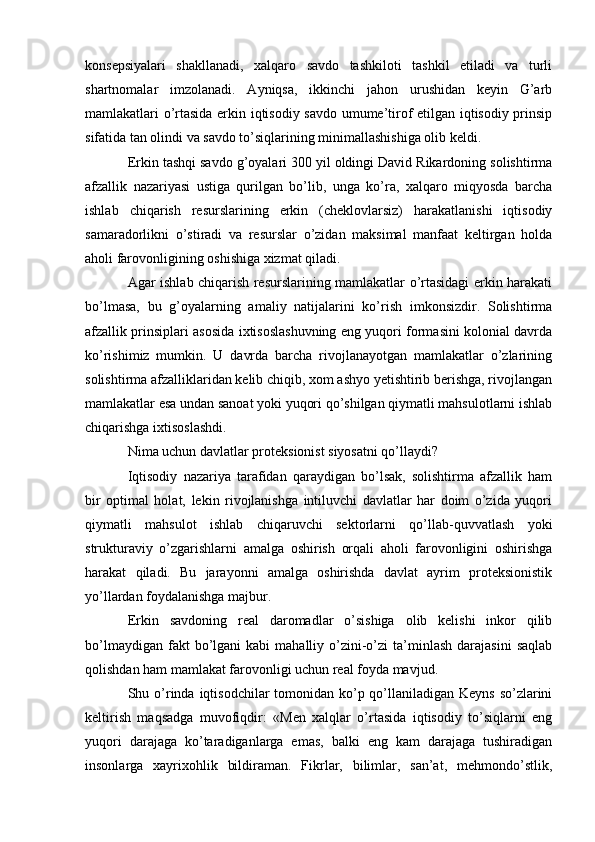 konsepsiyalari   shakllanadi,   xalqaro   savdo   tashkiloti   tashkil   etiladi   va   turli
shartnomalar   imzolanadi.   Ayniqsa,   ikkinchi   jahon   urushidan   keyin   G’arb
mamlakatlari o’rtasida erkin iqtisodiy savdo umume’tirof etilgan iqtisodiy prinsip
sifatida tan olindi va savdo to’siqlarining minimallashishiga olib keldi.
Erkin tashqi savdo g’oyalari 300 yil oldingi David Rikardoning solishtirma
afzallik   nazariyasi   ustiga   qurilgan   bo’lib,   unga   ko’ra,   xalqaro   miqyosda   barcha
ishlab   chiqarish   resurslarining   erkin   (cheklovlarsiz)   harakatlanishi   iqtisodiy
samaradorlikni   o’stiradi   va   resurslar   o’zidan   maksimal   manfaat   keltirgan   holda
aholi farovonligining oshishiga xizmat qiladi.
Agar ishlab chiqarish resurslarining mamlakatlar o’rtasidagi erkin harakati
bo’lmasa,   bu   g’oyalarning   amaliy   natijalarini   ko’rish   imkonsizdir.   Solishtirma
afzallik prinsiplari asosida ixtisoslashuvning eng yuqori formasini kolonial davrda
ko’rishimiz   mumkin.   U   davrda   barcha   rivojlanayotgan   mamlakatlar   o’zlarining
solishtirma afzalliklaridan kelib chiqib, xom ashyo yetishtirib berishga, rivojlangan
mamlakatlar esa undan sanoat yoki yuqori qo’shilgan qiymatli mahsulotlarni ishlab
chiqarishga ixtisoslashdi.
Nima uchun davlatlar proteksionist siyosatni qo’llaydi?
Iqtisodiy   nazariya   tarafidan   qaraydigan   bo’lsak,   solishtirma   afzallik   ham
bir   optimal   holat,   lekin   rivojlanishga   intiluvchi   davlatlar   har   doim   o’zida   yuqori
qiymatli   mahsulot   ishlab   chiqaruvchi   sektorlarni   qo’llab-quvvatlash   yoki
strukturaviy   o’zgarishlarni   amalga   oshirish   orqali   aholi   farovonligini   oshirishga
harakat   qiladi.   Bu   jarayonni   amalga   oshirishda   davlat   ayrim   proteksionistik
yo’llardan foydalanishga majbur.
Erkin   savdoning   real   daromadlar   o’sishiga   olib   kelishi   inkor   qilib
bo’lmaydigan  fakt  bo’lgani   kabi   mahalliy  o’zini-o’zi   ta’minlash   darajasini  saqlab
qolishdan ham mamlakat farovonligi uchun real foyda mavjud.
Shu o’rinda iqtisodchilar tomonidan ko’p qo’llaniladigan Keyns so’zlarini
keltirish   maqsadga   muvofiqdir:   «Men   xalqlar   o’rtasida   iqtisodiy   to’siqlarni   eng
yuqori   darajaga   ko’taradiganlarga   emas,   balki   eng   kam   darajaga   tushiradigan
insonlarga   xayrixohlik   bildiraman.   Fikrlar,   bilimlar,   san’at,   mehmondo’stlik, 