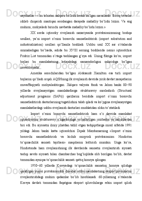 sayohatlar — bu tabiatan xalqaro bo’lishi kerak bo’lgan narsalardir. Biroq tovarlar
ishlab   chiqarish   mantiqan   asoslangan   darajada   mahalliy   bo’lishi   lozim.   Va   eng
muhimi, moliyalash birinchi navbatda mahalliy bo’lishi lozim.»
XX   asrda   iqtisodiy   rivojlanish   nazariyasida   proteksionizmning   boshqa
usullari,   ya’ni   import   o’rnini   bosuvchi   sanoatlashtirish   (import   subsitution   and
industrialization)   usullari   qo’llanila   boshladi.   Ushbu   usul   XX   asr   o’rtalarida
ommalashgan   bo’lsada,   aslida   bu   XVIII   asrning   boshlarida   nemis   iqtisodchisi
Fridrix   List   tomonidan   o’rtaga   tashlangan   g’oya   edi.   Uning   fikriga   ko’ra,   import
bojlari   bu   mamlakatning   kelajakdagi   samaradorligini   oshirishga   bo’lgan
investitsiyadir.
Amerika   asoschilaridan   bo’lgan   Aleksandr   Xamilton   esa   turli   import
bojlarini qo’llash orqali AQSHning ilk rivojlanish davrida yirik davlat xarajatlarini
muvaffaqiyatli   moliyalashtirgan.   Xalqaro   valyuta   fondi   va   Jahon   banki   80−90
yillarda   rivojlanayotgan   mamlakatlarga   strukturaviy   moslashish   (Structural
adjustment   programs   (SAPs))   qarzlarini   berishda   import   o’rnini   bosuvchi
sanoatlashtirish dasturlarining tugatilishini talab qiladi va ko’pgina rivojlanayotgan
mamlakatlardagi ushbu rivojlanish dasturlari muddatidan oldin to’xtatiladi.
Import   o’rnini   bosuvchi   sanoatlashtirish   ham   o’z   davrida   mamlakat
iqtisodiyotini   strukturaviy   o’zgartirishga   yo’naltirilgan   jozibador   yo’nalishlardan
biri  edi. Bu siyosatni  ilmiy jihatdan tahlil  etgan tadqiqotlarga misol sifatida 1991
yildagi   Jahon   banki   katta   iqtisodchisi   Dipak   Mazdumarning   «Import   o’rnini
bosuvchi   sanoatlashtirish   va   kichik   miqyosli   proteksionizm:   Hindiston
to’qimachilik   sanoati   tajribasi»   maqolasini   keltirish   mumkin.   Unga   ko’ra,
Hindistonda   ham   rivojlanishning   ilk   davrlarida   sanoatni   rivojlantirish   siyosati
tashqi   savdo   siyosati   bilan   chambarchas   bog’liqlikda   olib   borilgan   bo’lib,   davlat
tomonidan ayniqsa to’qimachilik sanoati qattiq himoya qilingan.
1950−60   yillarda   Koreyadagi   to’qimachilik   sanoatini   himoya   qilishga
qaratilgan yuqori proteksionistik choralar ushbu mamlakatning eksport potensialini
rivojlantirishdagi   muhim   qadamlar   bo’lib   hisoblanadi.   60-yillarning   o’rtalarida
Koreya   davlati   tomonidan   faqatgina   eksport   qiluvchilarga   erkin   import   qilish 