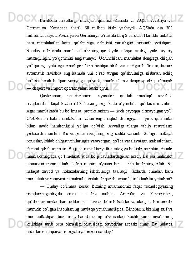 Bir-ikkita   misollarga   murojaat   qilamiz:   Kanada   va   AQSh,   Avstriya   va
Germaniya.   Kanadada   shartli   30   million   kishi   yashaydi,   AQShda   esa   300
milliondan ziyod, Avstriya va Germaniya o’rtasida farq 8 barobar. Har ikki holatda
ham   mamlakatlar   katta   qo’shnisiga   ochilishi   zarurligini   tushunib   yetishgan.
Bunday   ochilishda   mamlakat   o’zining   qandaydir   o’ziga   xosligi   yoki   siyosiy
mustaqilligini yo’qotishini  anglatmaydi. Uchinchidan, mamlakat dengizga chiqish
yo’liga   ega   yoki   ega   emasligini   ham   hisobga   olish   zarur.   Agar   bo’lmasa,   bu   uni
avtomatik   ravishda   eng   kamida   uni   o’rab   turgan   qo’shnilariga   nisbatan   ochiq
bo’lishi   kerak   bo’lgan   vaziyatga   qo’yadi,   chunki   ularsiz   dengizga   chiqa   olmaydi
— eksport va import operatsiyalari busiz qiyin.
Qaytaraman,   proteksionizm   siyosatini   qo’llab   mustaqil   ravishda
rivojlanishni   faqat   kuchli   ichki   bozorga   ega   katta   o’yinchilar   qo’llashi   mumkin.
Agar mamlakatda bu bo’lmasa, proteksionizm — hech qayoqqa eltmaydigan yo’l.
O’zbekiston   kabi   mamlakatlar   uchun   eng   maqbul   strategiya   —   yirik   qo’shnilar
bilan   savdo   hamkorligini   yo’lga   qo’yish.   Avvaliga   ularga   tabiiy   resurslarni
yetkazish   mumkin.   Bu   voqealar   rivojining   eng   sodda   varianti.   So’ngra   nafaqat
resurslar, ishlab chiqaruvchilaringiz yasayotgan, qo’lda yasalayotgan mahsulotlarni
eksport qilish mumkin. Bu juda mavaffaqiyatli strategiya bo’lishi mumkin, chunki
mamlakatingizda qo’l mehnati juda ko’p davlatlardagidan arzon. Bu esa mahsulot
tannarxini   arzon   qiladi.   Lekin   muhim   n'yuans   bor   —   ish   kuchining   sifati.   Bu
nafaqat   zavod   va   hokazolarning   ishchilariga   taalluqli.   Sizlarda   chindan   ham
murakkab va innovasion mahsulot ishlab chiqarish uchun bilimli kadrlar yetarlimi?
—   Unday   bo’lmasa   kerak.   Bizning   muammomiz   faqat   texnologiyaning
rivojlanmaganligida   emas   —   biz   nafaqat   Amerika   va   Yevropadan,
qo’shnilarimizdan  ham   ortdamiz  — aynan  bilimli  kadrlar  va  ularga  ta'lim   berishi
mumkin bo’lgan insonlarning mutlaqo yetishmasligida. Binobarin, bizning zaif va
monopollashgan   bozorimiz   hamda   uning   o’yinchilari   kuchli   kompaniyalarning
kelishiga   turib   bera   olmasligi   xususidagi   xavotirlar   asossiz   emas.   Bu   holatda
nisbatan insonparvar integratsiya resepti qanday? 