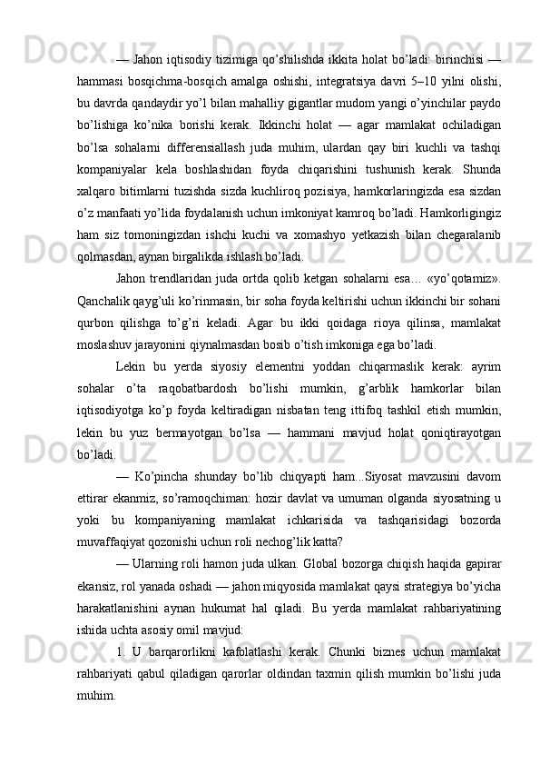 — Jahon  iqtisodiy  tizimiga  qo’shilishda   ikkita  holat  bo’ladi:  birinchisi   —
hammasi   bosqichma-bosqich   amalga   oshishi,   integratsiya   davri   5–10   yilni   olishi,
bu davrda qandaydir yo’l bilan mahalliy gigantlar mudom yangi o’yinchilar paydo
bo’lishiga   ko’nika   borishi   kerak.   Ikkinchi   holat   —   agar   mamlakat   ochiladigan
bo’lsa   sohalarni   differensiallash   juda   muhim,   ulardan   qay   biri   kuchli   va   tashqi
kompaniyalar   kela   boshlashidan   foyda   chiqarishini   tushunish   kerak.   Shunda
xalqaro bitimlarni  tuzishda sizda kuchliroq pozisiya,  hamkorlaringizda esa sizdan
o’z manfaati yo’lida foydalanish uchun imkoniyat kamroq bo’ladi. Hamkorligingiz
ham   siz   tomoningizdan   ishchi   kuchi   va   xomashyo   yetkazish   bilan   chegaralanib
qolmasdan, aynan birgalikda ishlash bo’ladi.
Jahon   trendlaridan   juda   ortda   qolib   ketgan   sohalarni   esa…   «yo’qotamiz».
Qanchalik qayg’uli ko’rinmasin, bir soha foyda keltirishi uchun ikkinchi bir sohani
qurbon   qilishga   to’g’ri   keladi.   Agar   bu   ikki   qoidaga   rioya   qilinsa,   mamlakat
moslashuv jarayonini qiynalmasdan bosib o’tish imkoniga ega bo’ladi.
Lekin   bu   yerda   siyosiy   elementni   yoddan   chiqarmaslik   kerak:   ayrim
sohalar   o’ta   raqobatbardosh   bo’lishi   mumkin,   g’arblik   hamkorlar   bilan
iqtisodiyotga   ko’p   foyda   keltiradigan   nisbatan   teng   ittifoq   tashkil   etish   mumkin,
lekin   bu   yuz   bermayotgan   bo’lsa   —   hammani   mavjud   holat   qoniqtirayotgan
bo’ladi.
—   Ko’pincha   shunday   bo’lib   chiqyapti   ham...Siyosat   mavzusini   davom
ettirar  ekanmiz,  so’ramoqchiman:  hozir   davlat  va  umuman  olganda  siyosatning  u
yoki   bu   kompaniyaning   mamlakat   ichkarisida   va   tashqarisidagi   bozorda
muvaffaqiyat qozonishi uchun roli nechog’lik katta?
— Ularning roli hamon juda ulkan. Global bozorga chiqish haqida gapirar
ekansiz, rol yanada oshadi — jahon miqyosida mamlakat qaysi strategiya bo’yicha
harakatlanishini   aynan   hukumat   hal   qiladi.   Bu   yerda   mamlakat   rahbariyatining
ishida uchta asosiy omil mavjud:
1.   U   barqarorlikni   kafolatlashi   kerak.   Chunki   biznes   uchun   mamlakat
rahbariyati   qabul   qiladigan   qarorlar   oldindan   taxmin   qilish   mumkin   bo’lishi   juda
muhim. 