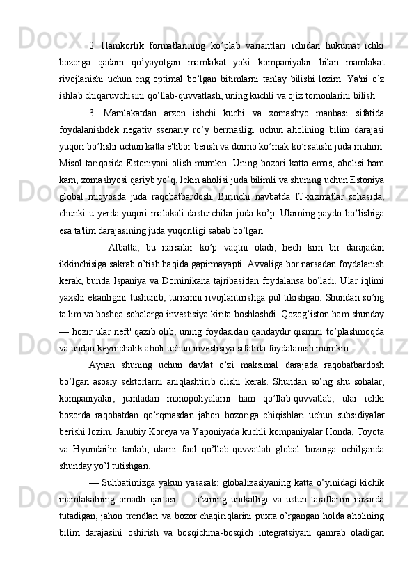 2.   Hamkorlik   formatlarining   ko’plab   variantlari   ichidan   hukumat   ichki
bozorga   qadam   qo’yayotgan   mamlakat   yoki   kompaniyalar   bilan   mamlakat
rivojlanishi   uchun   eng   optimal   bo’lgan   bitimlarni   tanlay   bilishi   lozim.   Ya'ni   o’z
ishlab chiqaruvchisini qo’llab-quvvatlash, uning kuchli va ojiz tomonlarini bilish.
3.   Mamlakatdan   arzon   ishchi   kuchi   va   xomashyo   manbasi   sifatida
foydalanishdek   negativ   ssenariy   ro’y   bermasligi   uchun   aholining   bilim   darajasi
yuqori bo’lishi uchun katta e'tibor berish va doimo ko’mak ko’rsatishi juda muhim.
Misol   tariqasida   Estoniyani   olish   mumkin.   Uning   bozori   katta   emas,   aholisi   ham
kam, xomashyosi qariyb yo’q, lekin aholisi juda bilimli va shuning uchun Estoniya
global   miqyosda   juda   raqobatbardosh.   Birinchi   navbatda   IT-xizmatlar   sohasida,
chunki u yerda yuqori malakali dasturchilar juda ko’p. Ularning paydo bo’lishiga
esa ta'lim darajasining juda yuqoriligi sabab bo’lgan.
Albatta,   bu   narsalar   ko’p   vaqtni   oladi,   hech   kim   bir   darajadan
ikkinchisiga sakrab o’tish haqida gapirmayapti. Avvaliga bor narsadan foydalanish
kerak, bunda Ispaniya va Dominikana tajribasidan foydalansa bo’ladi. Ular iqlimi
yaxshi ekanligini tushunib, turizmni rivojlantirishga pul tikishgan. Shundan so’ng
ta'lim va boshqa sohalarga investisiya kirita boshlashdi. Qozog’iston ham shunday
— hozir ular  neft' qazib olib, uning foydasidan qandaydir  qismini to’plashmoqda
va undan keyinchalik aholi uchun investisiya sifatida foydalanish mumkin.
Aynan   shuning   uchun   davlat   o’zi   maksimal   darajada   raqobatbardosh
bo’lgan   asosiy   sektorlarni   aniqlashtirib   olishi   kerak.   Shundan   so’ng   shu   sohalar,
kompaniyalar,   jumladan   monopoliyalarni   ham   qo’llab-quvvatlab,   ular   ichki
bozorda   raqobatdan   qo’rqmasdan   jahon   bozoriga   chiqishlari   uchun   subsidiyalar
berishi lozim. Janubiy Koreya va Yaponiyada kuchli kompaniyalar Honda, Toyota
va   Hyundai’ni   tanlab,   ularni   faol   qo’llab-quvvatlab   global   bozorga   ochilganda
shunday yo’l tutishgan.
— Suhbatimizga yakun yasasak:  globalizasiyaning  katta o’yinidagi kichik
mamlakatning   omadli   qartasi   —   o’zining   unikalligi   va   ustun   taraflarini   nazarda
tutadigan, jahon trendlari va bozor chaqiriqlarini puxta o’rgangan holda aholining
bilim   darajasini   oshirish   va   bosqichma-bosqich   integratsiyani   qamrab   oladigan 