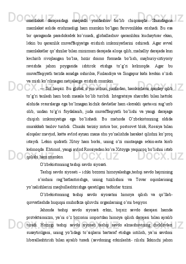 mamlakat   darajasidagi   maqsadli   yondashuv   bo’lib   chiqmoqda.   Shundagina
mamlakat  aslida  erishmasligi  ham  mumkin bo’lgan  farovonlikka erishadi. Bu  esa
bir   qaraganda   paradoksdek   ko’rinadi,   globallashuv   qaramlikni   kuchaytirar   ekan,
lekin   bu   qaramlik   muvaffaqiyatga   erishish   imkoniyatlarini   oshiradi.   Agar   avval
mamlakatlar qo’shnilar bilan minimum darajada aloqa qilib, mahalliy darajada kun
kechirib   rivojlangan   bo’lsa,   hozir   doimo   formada   bo’lish,   majburiy-ixtiyoriy
ravishda   jahon   poygasida   ishtirok   etishga   to’g’ri   kelmoqda.   Agar   bu
muvaffaqiyatli tarzda amalga oshirilsa, Finlandiya va Singapur kabi keskin o’zish
va misli ko’rilmagan natijalarga erishish mumkin.
— Siz haqsiz. Bu global o’yin uchun, jumladan, hamkorlarni qanday qilib
to’g’ri tanlash ham bosh masala bo’lib turibdi. Integratsiya sharofati bilan hattoki
alohida resurslarga ega bo’lmagan kichik davlatlar ham «kerakli qarta»ni sug’urib
olib,   undan   to’g’ri   foydalanib,   juda   muvaffaqiyatli   bo’lishi   va   yangi   darajaga
chiqish   imkoniyatiga   ega   bo’lishadi.   Bu   ma'noda   O’zbekistonning   oldida
murakkab  tanlov  turibdi. Chunki  tarixiy xotira bor, postsovet   blok, Rossiya  bilan
aloqalar mavjud, katta avlod aynan mana shu yo’nalishda harakat qilishni ko’proq
istaydi.   Lekin   qudratli   Xitoy   ham   borki,   uning   o’zi   mintaqaga   sekin-asta   kirib
kelmoqda. Ehtimol, yangi avlod Rossiyadan ko’ra Xitoyga yaqinroq bo’lishni istab
qolishi ham mumkin.
O zbekistonning tashqi savdo siyosati. ʼ
Tashqi savdo siyosati – ichki bozorni himoyalashga,tashqi savdo hajmining
o sishini   rag batlantirishga,   uning   tuzilishini   va   Tovar   oqimlarining	
ʼ ʼ
yo nalishlarini maqbullashtirishga qaratilgan tadbirlar tizimi. 	
ʼ
O zbekistonning   tashqi   savdo   siyosatini   himoya   qilish   va   qo llab-	
ʼ ʼ
quvvatlashda huquqni muhofaza qiluvchi organlarning o rni beqiyos.	
ʼ
Jahonda   tashqi   savdo   siyosati   erkin,   bojsiz   savdo   darajasi   hamda
protektsionizm,   ya ni   o z   bozorini   importdan   himoya   qilish   darajasi   bilan   ajralib	
ʼ ʼ
turadi.   Hozirgi   tashqi   savdo   siyosati   tashqi   savdo   almashuvining   cheklovlari
susaytirilgani,   uning   yo lidagi   to siqlarni   bartaraf   etishga   intilish,   ya ni   savdoni	
ʼ ʼ ʼ
liberallashtirish   bilan   ajralib   turadi   (savdoning   erkinlashti-   rilishi   Ikkinchi   jahon 